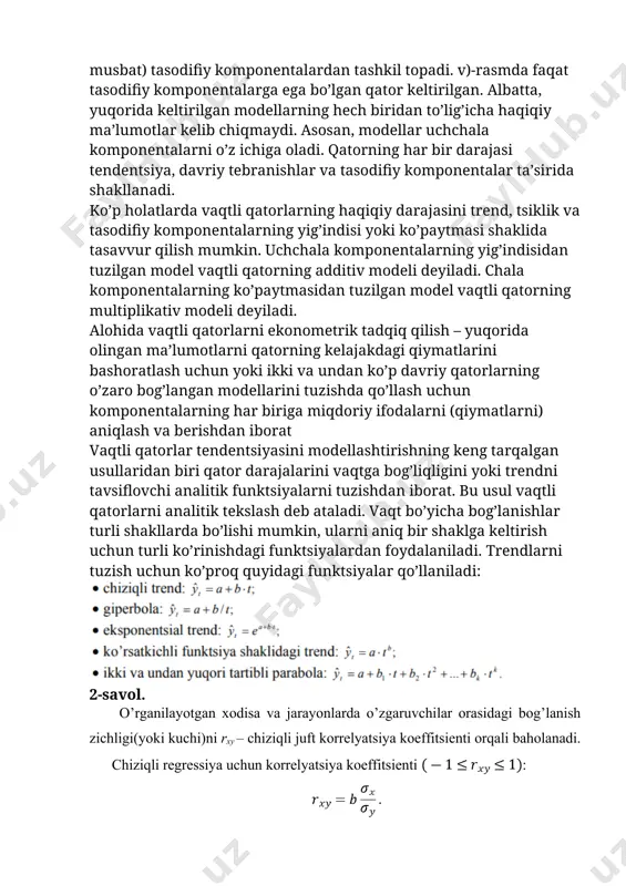 an ma’lumotlarni qatorning kelajakdagi qiymatlarini bashoratlash uchun yoki ikki va undan ko’p davriy qatorlarning o’zaro bog’langan modellarini tuzishda qo’llash uchun komponentalarning har biriga miqdoriy ifodalarni (qiymatlarni) aniqlash va berishdan iborat vaqtli qatorlar tendentsiyasini modellashtirishning keng tarqalgan usullaridan biri qator darajalarini vaqtga bog’liqligini yoki trendni tavsiflovchi analitik funktsiyalarni tuzishdan iborat. bu usul vaqtli qatorlarni analitik tekslash deb ataladi. vaqt bo’yicha bog’lanishlar turli shakllarda bo’lishi mumkin, ularni aniq bir shaklga keltirish uchun turli ko’rinishdagi funktsiyalardan foydalaniladi. trendlarni tuzish uchun ko’proq quyidagi funktsiyalar qo’llaniladi: 2-savol. o’rganilayotgan xodisa va jarayonlarda o’zgaruvchilar orasidagi bog’lanish zichligi(yoki kuchi)ni rxy – chiziqli juft korrelyatsiya koeffitsienti orqali baholanadi. chiziqli regressiya uchun korrelyatsiya koeffitsienti : chiziqsiz regressiya uchun korrelyatsiya indeksi : bu erda , , tuzilgan modellar sifatini baholash approksimatsiyaning o’rtacha xatoligini hamda determinatsiya keffitsienti qo’llab amalga oshiriladi. approksimatsiyaning o’rtacha xatoligi – natijaviy belgini hisoblangan qiymatlariniyu haqiqiy qiymatlaridan o’rtacha og’ishi: ning mumkin bo’lgan qiymatlari 10 %dan katta bo’lmasligi kerak. regressiya …