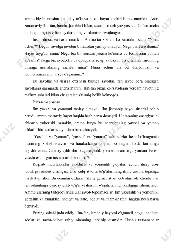 nning ular bilan hech qanday aloqasi yo'q. agar oyog'ingiz og'rib qolsa, siz tish shifokoriga bormaysiz. siz vrachdan mashinani tuzatishni so'ramaysiz. va agar so'rasangiz, ular sizga: "siz noto'g'ri manzilga keldingiz. agar sizga yordam va maslahat kerak bo'lsa, buni qanday qilishni biladigan va muammoingizni qanday hal qilishni biladigan odam bilan bog'laning. " xuddi shu narsa fan bilan ham bog'liq. yaxshilik va yomonlik nima ekanligini tushuntirish uchun fanga murojaat qilishning hojati yo'q. ilm-fan bizning hayotimizga rahbarlik qiladi deb umid qilmang. ilm-fan bu kabi savollarga javob izlanadigan soha emas. bunday savollarga javoblarni boshqa joylardan qidirishadi. bunday masalalarda ilm bizga yordam bera olmaydi, ammo muqaddas kitob yordam beradi. zaburchi dovud aytadi: "sening so'zing mening oyoqlarimga chiroq va mening yo'limga nurdir". kelib chiqishi ilm kelib chiqishini tushuntirib berolmaydi. kelib chiqishi (yoki kelib chiqishi) fan tomonidan izohlanmaydi, chunki ular nima bo'lganidan nimaga o'zgarishini belgilaydilar. ilm-fan bugungi dunyoni o'rganadi, lekin dunyo va koinot paydo bo'lishidan oldin nima bo'lganligini …