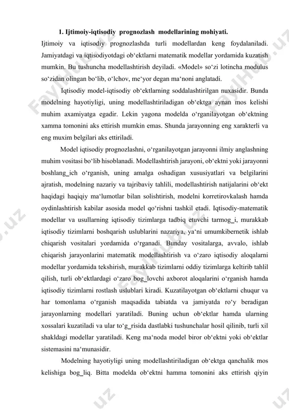 ish hamda iqtisodiy tizimlarni rostlash uslublari kiradi. kuzatilayotgan ob‘ektlarni chuqur va har tomonlama o‘rganish maqsadida tabiatda va jamiyatda ro‘y beradigan jarayonlarning modellari yaratiladi. buning uchun ob‘ektlar hamda ularning xossalari kuzatiladi va ular to‘g‗risida dastlabki tushunchalar hosil qilinib, turli xil shakldagi modellar yaratiladi. keng ma‘noda model biror ob‘ektni yoki ob‘ektlar sistemasini na‘munasidir. modelning hayotiyligi uning modellashtiriladigan ob‘ektga qanchalik mos kelishiga bog‗liq. bitta modelda ob‘ektni hamma tomonini aks ettirish qiyin bo‘lganligidan unda ob‘ektning eng xarakterli va muhim belgilarigina aks ettiriladi. shuni ham ta‘kidlab o‘tish kerakki, ortiqcha soddalashtirilgan model qo‘yilgan talablarga yaxshi javob bera olmaydi, o‘ta murakkab model esa masalani yechish jarayonida qiyinchiliklar tug‗diradi. demak, modelning haqiqiyligi to‘plangan ma‘lumotlar hajmiga, aniqlik darajasiga, tadqiqotchining malakasiga va modellashtirish jarayoniga, aniqlanadigan masalaning xarakteriga bog‗liq ekan. 2. ijtimoiy-iqtisodiy prognozlash modellarining turlari. ijtimoiy va iqtisodiy modellar optimallashtirish mezonlari yoki kutilayotgan eng yaxshi natijaga qarab tasniflanishi mumkin. vaqt omili hisobga olinganda modellar statistik (ya‘ni, model chegarasi ma‘lum bir vaqt …