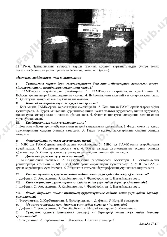 инг олдини олувчи асосий дори воситалар – карбамазепин, дифенин, натрий вальпроат, фенобарбитал, ламотрижин ҳисобланади. 12. расм. триметиннинг талвасага қарши таъсири: коразол киритилганидан сўнгра тоник экстензия (чапда) ва унинг триметин билан олдини олиш (ўнгда) мустақил тайёрланиш учун топшириқлар i. тутқаноққа қарши дори воситаларининг бош мия нейронларида патологик юқори қўзғалувчанликни пасайтириш механизми қандай? 1. гамк-ергик жараёнларни сусайтириш. 2. гамк-ергик жараёнларни кучайтириш. 3. нейронларнинг натрий каналларини қамаллаш. 4. нейронларнинг кальций каналларини қамаллаш. 5. қўзғатувчи аминокислоталар билан антагонизм. ii. натрий вальпроат учун хос хусусиятлар нима? 1. бош мияда гамк-ергик жараёнларни сусайтиради. 2. бош мияда гамк-ергик жараёнларни кучайтиради. 3. турли эпилепсия кўринишларининг (катта талваса хуружлари, кичик хуружлар, фокал тутқаноқлар) олдини олишда қўлланилади. 4. фақат кичик тутқаноқларнинг олдини олиш учун қўлланилади. iii. карбамазепинга хос хусусиятлар нима? 1. бош мия нейронлари мембранасининг натрий каналларини қамаллайди. 2. фақат кичик тутқаноқ хуружларининг олдини олишда самарали. 3. турли тутқаноқ шаклларининг олдини олишда самарали. iv. фенобарбитал учун хос хусусиятлар нима? 1. …