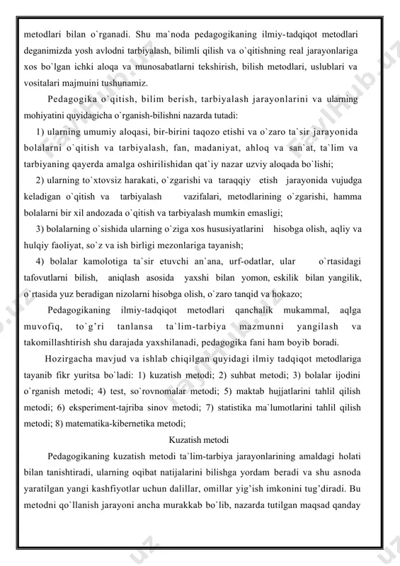 in emasligi; 3) bolalarning o`sishida ularning o`ziga xos hususiyatlarini hisobga olish, aqliy va hulqiy faoliyat, so`z va ish birligi mezonlariga tayanish; 4) bolalar kamolotiga ta`sir etuvchi an`ana, urf-odatlar, ular o`rtasidagi tafovutlarni bilish, aniqlash asosida yaxshi bilan yomon, eskilik bilan yangilik, o`rtasida yuz beradigan nizolarni hisobga olish, o`zaro tanqid va hokazo; pedagogikaning ilmiy-tadqiqot metodlari qanchalik mukammal, aqlga muvofiq, to`g’ri tanlansa ta`lim-tarbiya mazmunni yangilash va takomillashtirish shu darajada yaxshilanadi, pedagogika fani ham boyib boradi. hozirgacha mavjud va ishlab chiqilgan quyidagi ilmiy tadqiqot metodlariga tayanib fikr yuritsa bo`ladi: 1) kuzatish metodi; 2) suhbat metodi; 3) bolalar ijodini o`rganish metodi; 4) test, so`rovnomalar metodi; 5) maktab hujjatlarini tahlil qilish metodi; 6) eksperiment-tajriba sinov metodi; 7) statistika ma`lumotlarini tahlil qilish metodi; 8) matematika-kibernetika metodi; kuzatish metodi pedagogikaning kuzatish metodi ta`lim-tarbiya jarayonlarining amaldagi holati bilan tanishtiradi, ularning oqibat natijalarini bilishga yordam beradi va shu asnoda yaratilgan yangi kashfiyotlar uchun dalillar, omillar yig’ish imkonini tug’diradi. bu metodni …