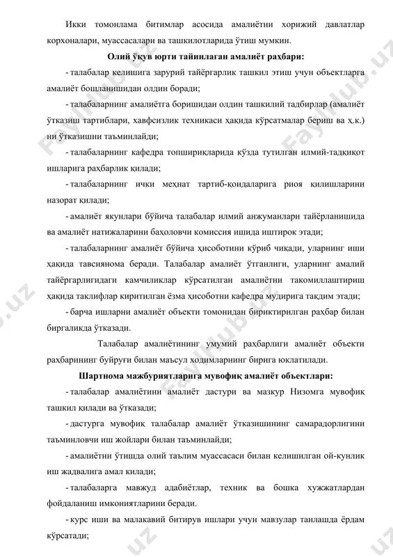 tilgan topshiriklarni to'liq bajarishi,; - kundalik daftar yuritishi. · amaliyot rahbariga barcha topshiriqlar bajarilgani haqida yozma ravishda hisobot berishi va amaliyot bo'yicha sinov topshirishi shart. amaliyot natijalarini yakunlash amaliyot yakunida talaba yozma ravishda hisobot tayyorlaydi va uni bevosita amaliyot ob'ektidan tayinlangan rahbar imzolagan kundalik daftar bilan oliy ta'lim muassasasidan tayinlangan rahbarga topshiradi. hisobot talabaning amaliyot davrida bajargan muayyan ishlari to'g'risidagi ma'lumotlar ular faoliyatining tashkil qilinishi, hayot faoliyatining xavfsizligi to'g'risidagi masalalar, amaliyot natijalari bo'yicha xulosa va takliflarni o'z ichiga olishi lozim. amaliyot yakunida talaba o'z hisobotini oliy ta'lim muassasasi tomonidan tayinlangan kamissiya oldida himoya qiladi. komissiya tarkibiga o'tilayotgan amaliyot fanini olib boruvchi o'qituvchi, oliy ta'lim muassasasi tomonidan briktirilgan rahbar va imkoni bo'lsa, amaliyot ob'ektidan tayinlangan rahbar ham kiritiladi. amaliyot natijasi bahosi talabaning kursdan kursga o'tishi va stipendiya belgilashda hisobga olinadi. amaliyot yakuni oliy ta'lim muassasasining ilmiy – uslubiy anjumani va amaliyot ob'ektining ishlab chiqarish kengashida muhokama qilinadi. oliy ta'lim muassasasi va …