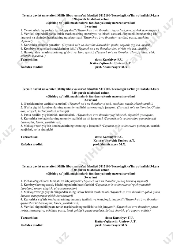 3. paxta hosilini yig‘ishtirish mashinalari. (tayanch so’z va iboralar:yig’ishtirish, shpindel, yostiqcha ) 4. kartoshka kovlagichlarning umumiy tuzilishi va ish jarayoni? (tayanch so’z va iboralar: qaytariluvchi barmoqlar, lemex, yuritish vali) 5. makkajo‘xori yig‘ish kombaynlarining texnologik jarayoni? (tayanch so’z va iboralar: pichoqlar, uzatish zanjirlari, so’ta ajratgich) tuzuvchilar: dots: karshiyev f.u. katta o’qituvchi: umirov a.t. kafedra mudiri: prof. shomirzayev m.x. termiz davlat unversiteti milliy libos va san’at fakulteti 5112100-texnologik ta’lim yo’nalishi 3-kurs 320-guruh talabalari uchun «qishloq xo`jalik mashinalari» fanidan yakuniy nazorat savollari 3-variant 1. pichan o‘rgichilarni tuzilishi va ish jarayoni? (tayanch so’z va iboralar:pichoq barmoq sigment) 2. kombaynlarning asosiy ishchi organlarini tasniflanishi (tayanch so’z va iboralar:o’rgich yanchish barabani, somon elagich, qiya transpartior) 3. makkajo‘xoriga yig‘ib olingandan so‘ng ishlov berish mashinalari (tayanch so’z va iboralar: qabul qilish bunkeri transportyor qisish barabanlari) 4. kartoshka yig‘ish kombaynlarining umumiy tuzilishi va texnologik jarayoni? (tayanch so’z va iboralar: qaytariluvchi barmoqlar, lemex, yuritish vali) 5. vertikal shpindelli paxta terish …