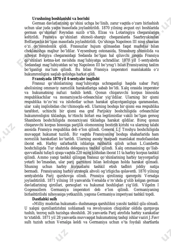 ari topilmadi. fransiya tomonidan xitoy, hindixitoy, suriya va yangi kaledoniyada olib borilayotgan urushlar anglo-fransuz munosabatlarini keskinlashtirgan edi. qrim urushida mag’lubiyatga uchragan rossiya ham fransiyaning ittifoqchisi bo’la olmas edi. italiya ham o’z navbatida papa viloyatining italiya qirolligi tarkibiga qo’shib olinishiga zo’r qarshilik ko’rsatib kelayotgan napoleon iii ni kechira olmas edi. avstriya esa 1867 yildayoq napoleon iii tomonidan prussiyaga qarshi ittifoqchilik qilish to’g’risidagi taklifga qo’shilishga jazm eta olmagan edi. urush german davlatlari uchun juda qulay diplomatik vaziyatda boshlandi. fransiya harbiy ministri levef napoleon iii ga fransiyaning urushga to’liq tayyor ekanligini ma’lum qildi. amalda esa fransiyada harbiy xarakatlarning aniq rejasi ham ishlab chiqilmagan, ko’plab harbiy inshoatlar qurib bitkazilmagan, harbiy safarbarlik ishlari chala tashkil qilingan, hatto chegaralarning haritalari ham yetishmas, ko’pgina soldat va ofiserlarga esa german davlatlari qo’shinidan farqli o’laroq urushdan ko’zlangan maqsad ham noma’lum edi. shunga qaramasdan, 1870 yil 19 iyulda fransiya prussiyaga qarshi urush e’lon qildi. german davlatlarining qo’shinlari 1870 yil iyun …