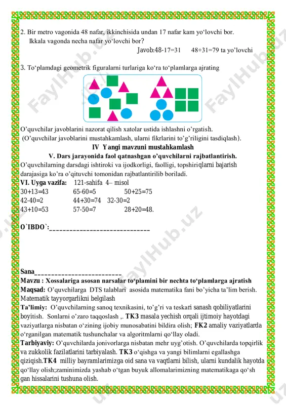 cha nafar yo‘lovchi bor? javob:48-17=31 48+31=79 ta yo’lovchi 3. to‘plamdagi geometrik figuralarni turlariga ko‘ra to‘plamlarga ajrating o’quvchilar javoblarini nazorat qilish xatolar ustida ishlashni o’rgatish. (o’quvchilar javoblarini mustahkamlash, ularni fikrlarini to’g’riligini tasdiqlash). iv yangi mavzuni mustahkamlash v. dars jarayonida faol qatnashgan o’quvchilarni rajbatlantirish. o’quvchilarning darsdagi ishtiroki va ijodkorligi, faolligi, topshiriqlarni bajarish darajasiga ko’ra o’qituvchi tomonidan rajbatlantirilib boriladi. vi. uyga vazifa: 121-sahifa 4– misol 30+13=43 65-60=5 50+25=75 42-40=2 44+30=74 32-30=2 43+10=53 57-50=7 28+20=48. o`ibdo`:______________________________ sana__________________________ mavzu : xossalariga asosan narsalar to‘plamini bir nechta to‘plamlarga ajratish maqsad: o’quvchilarga dts talablari asosida matematika fani bo’yicha ta’lim berish. matematik tayyorgarlikni belgilash ta’limiy: o’quvchilarning sanoq texnikasini, to’g’ri va teskari sanash qobiliyatlarini boyitish. sonlarni o’zaro taqqoslash ,. tk3 masala yechish orqali ijtimoiy hayotdagi vaziyatlarga nisbatan o‘zining ijobiy munosabatini bildira olish; fk2 amaliy vaziyatlarda o‘rganilgan matematik tushunchalar va algoritmlarni qo‘llay oladi. tarbiyaviy: o’quvchilarda jonivorlarga nisbatan mehr uyg’otish. o’quvchilarda topqirlik va zukkolik fazilatlarini tarbiyalash. tk3 o‘qishga va yangi bilimlarni …