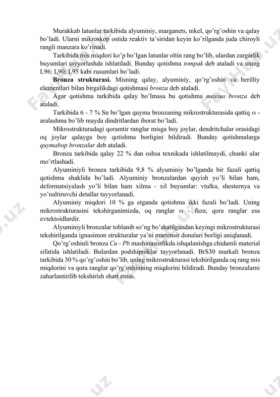 v ta’siridan keyin ko’rilganda juda chiroyli rangli manzara ko’rinadi. tarkibida mis miqdori ko’p bo’lgan latunlar oltin rang bo’lib, ulardan zargarlik buyumlari tayyorlashda ishlatiladi. bunday qotishma tompak deb ataladi va uning l96; l90; l95 kabi rusumlari bo’ladi. bronza strukturasi. misning qalay, alyuminiy, qo’rg’oshin va berilliy elementlari bilan birgalikdagi qotishmasi bronza deb ataladi. agar qotishma tarkibida qalay bo’lmasa bu qotishma maxsus bronza deb ataladi. tarkibida 6 - 7 % sn bo’lgan quyma bronzaning mikrostrukturasida qattiq - aralashma bo’lib mayda dindritlardan iborat bo’ladi. mikrostrukturadagi qoramtir ranglar misga boy joylar, dendritchalar orasidagi oq joylar qalayga boy qotishma borligini bildiradi. bunday qotishmalarga quymabop bronzalar deb ataladi. bronza tarkibida qalay 22 % dan oshsa texnikada ishlatilmaydi, chunki ular mo’rtlashadi. alyuminiyli bronza tarkibida 9,8 % alyuminiy bo’lganda bir fazali qattiq qotishma shaklida bo’ladi. alyuminiy bronzalardan quyish yo’li bilan ham, deformatsiyalash yo’li bilan ham xilma - xil buyumlar: vtulka, shesternya va yo’naltiruvchi detallar tayyorlanadi. alyuminiy miqdori 10 % …