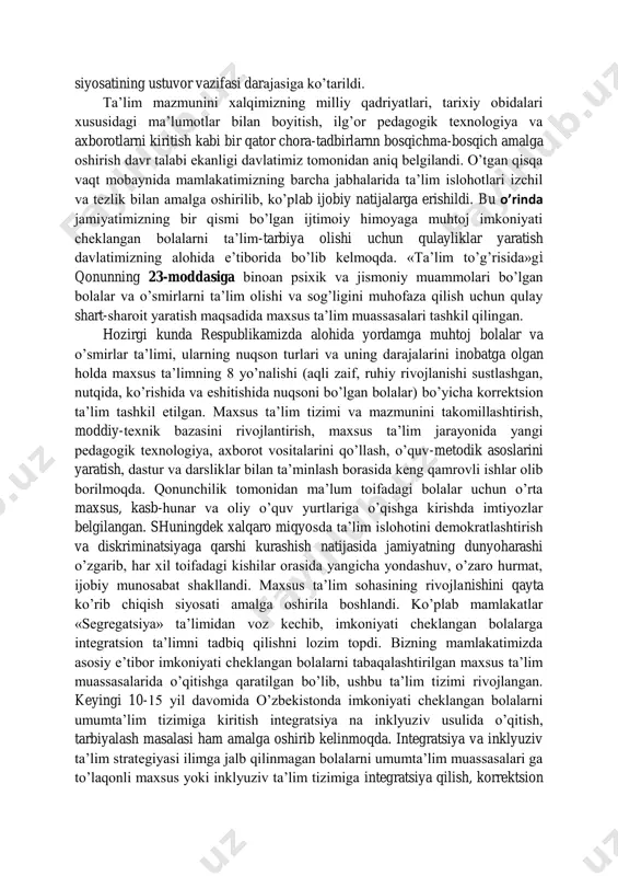 a ega shaxslarni tarbiyalab yetishtirish vazifasi davlatimiz siyosatining ustuvor vazifasi darajasiga ko’tarildi. ta’lim mazmunini xalqimizning milliy qadriyatlari, tarixiy obidalari xususidagi ma’lumotlar bilan boyitish, ilg’or pedagogik texnologiya va axborotlarni kiritish kabi bir qator chora-tadbirlarnn bosqichma-bosqich amalga oshirish davr talabi ekanligi davlatimiz tomonidan aniq belgilandi. o’tgan qisqa vaqt mobaynida mamlakatimizning barcha jabhalarida ta’lim islohotlari izchil va tezlik bilan amalga oshirilib, ko’plab ijobiy natijalarga erishildi. bu o’rinda jamiyatimizning bir qismi bo’lgan ijtimoiy himoyaga muhtoj imkoniyati cheklangan bolalarni ta’lim-tarbiya olishi uchun qulayliklar yaratish davlatimizning alohida e’tiborida bo’lib kelmoqda. «ta’lim to’g’risida»gi qonunning 23-moddasiga binoan psixik va jismoniy muammolari bo’lgan bolalar va o’smirlarni ta’lim olishi va sog’ligini muhofaza qilish uchun qulay shart-sharoit yaratish maqsadida maxsus ta’lim muassasalari tashkil qilingan. hozirgi kunda respublikamizda alohida yordamga muhtoj bolalar va o’smirlar ta’limi, ularning nuqson turlari va uning darajalarini inobatga olgan holda maxsus ta’limning 8 yo’nalishi (aqli zaif, ruhiy rivojlanishi sustlashgan, nutqida, ko’rishida va eshitishida nuqsoni bo’lgan bolalar) bo’yicha korrektsion …