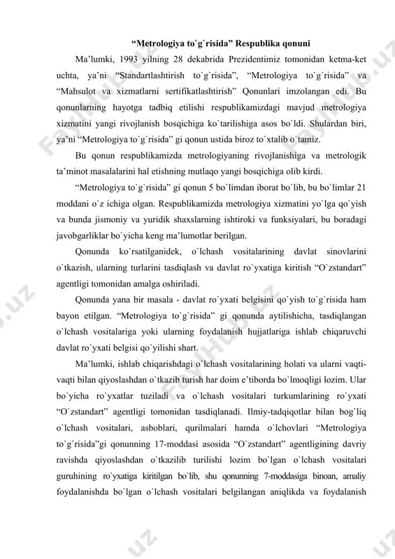 `lchash vositalariga yoki ularning foydalanish hujjatlariga ishlab chiqaruvchi davlat ro`yxati belgisi qo`yilishi shart. ma’lumki, ishlab chiqarishdagi o`lchash vositalarining holati va ularni vaqti-vaqti bilan qiyoslashdan o`tkazib turish har doim e’tiborda bo`lmoqligi lozim. ular bo`yicha ro`yxatlar tuziladi va o`lchash vositalari turkumlarining ro`yxati “o`zstandart” agentligi tomonidan tasdiqlanadi. ilmiy-tadqiqotlar bilan bog`liq o`lchash vositalari, asboblari, qurilmalari hamda o`lchovlari “metrologiya to`g`risida”gi qonunning 17-moddasi asosida “o`zstandart” agentligining davriy ravishda qiyoslashdan o`tkazilib turilishi lozim bo`lgan o`lchash vositalari guruhining ro`yxatiga kiritilgan bo`lib, shu qonunning 7-moddasiga binoan, amaliy foydalanishda bo`lgan o`lchash vositalari belgilangan aniqlikda va foydalanish shartlariga mos holda, qonuniy birliklardagi o`lchash natijalari bilan ta’minlashlari lozimligi alohida ko`rsatib o`tilgan. ishlab chiqarish va uning tarmoqlarida metrologik xizmat va ta’minot o`lchash informasiyasiga nafaqat miqdor bo`yicha talablar, balki sifat bo`yicha ham talablar qo`yiladi. bunga uning (o`lchashning) aniqligi, ishonchliligi, tan narxi va samaradorligi kabi tavsiflar kiradi. bu sifat tavsiflarining barchasining asosida metrologik ta’minot yotadi. metrologik ta’minotni shunday ta’riflash mumkin: - o`lchashlar birliligini ta’minlash va …