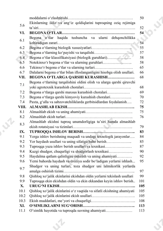 di va vazifalari…………………... 49 5.4 o’simliklar tomonidan oziq moddalarni o’zlashtirish davrlari….… 49 5.5 o’simliklarning mineral va mahalliy o‘g‘itlar tarkibidagi oziq moddalarni o‘zlashtirishi…………………………………………… 50 5.6 ekinlarning ildiz va ang‘iz qoldiqlarini tuproqning oziq rejimiga ta’siri…………………………………………………………………. 52 vi. begona o‘tlar………………………………………………… 54 6.1 begona o‘tlar haqida tushuncha va ularni dehqonchilikka keltiradigan zarari…………………………………………………… 54 6.2 begona o‘tlarning biologik xususiyatlari………………………….. 55 6.3 begona o‘tlarning ko‘payishi va tarqalishi………………………… 57 6.4 begona o‘tlar klassifikatsiyasi (biologik guruhlari)………………. 58 6.5 notekinxo‘r begona o‘tlar va ularning guruhlari………………….. 58 6.6 tekinxo‘r begona o‘tlar va ularning turlari………………………… 65 6.7 dalalarni begona o‘tlar bilan ifloslanganligini hisobga olish usullari. 66 vii. begona o‘tlarga qarshi kurashish………………… 68 7.1 begona o‘tlarning tarqalishini oldini olish va ularga qarshi qiruvchi yoki agrotexnik kurashish choralari………………………………. 68 7.2 begona o‘tlarga qarshi maxsus kurashish choralari……………… 69 7.3 begona o‘tlarga qarshi kimyoviy kurashish choralari…………….. 70 7.4 paxta, g‘alla va sabzovatchiliklarda gerbitsidlardan foydalanish…. 72 viii. almashlab ekish…………………………………………….. 75 8.1 almashlab ekish va uning ahamiyati………………………………. …