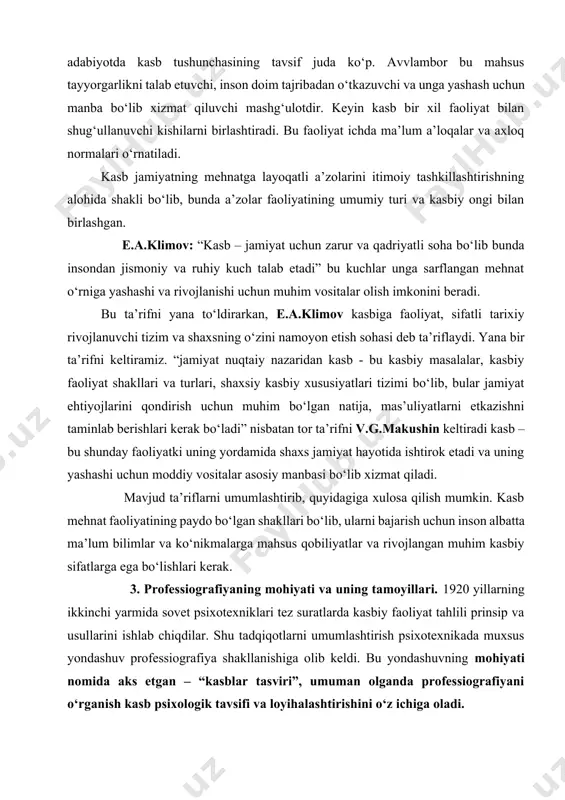 asb – bu shunday faoliyatki uning yordamida shaxs jamiyat hayotida ishtirok etadi va uning yashashi uchun moddiy vositalar asosiy manbasi bo‘lib xizmat qiladi. mavjud ta’riflarni umumlashtirib, quyidagiga xulosa qilish mumkin. kasb mehnat faoliyatining paydo bo‘lgan shakllari bo‘lib, ularni bajarish uchun inson albatta ma’lum bilimlar va ko‘nikmalarga mahsus qobiliyatlar va rivojlangan muhim kasbiy sifatlarga ega bo‘lishlari kerak. 3. professiografiyaning mohiyati va uning tamoyillari. 1920 yillarning ikkinchi yarmida sovet psixotexniklari tez suratlarda kasbiy faoliyat tahlili prinsip va usullarini ishlab chiqdilar. shu tadqiqotlarni umumlashtirish psixotexnikada muxsus yondashuv professiografiya shakllanishiga olib keldi. bu yondashuvning mohiyati nomida aks etgan – “kasblar tasviri”, umuman olganda professiografiyani o‘rganish kasb psixologik tavsifi va loyihalashtirishini o‘z ichiga oladi. professiografiyada ma’lum mehnat jarayonini tashkil etuvchi ob’ektlar belgilari o‘rnatiladi, mehnat sub’ekti, mehnat predmeti vazifalari, vositalari va sharoitlari ko’rsatiladi. professiografiyaning asosiy prinsiplaridan biri kasbiy faoliyatni o‘rganishda differensial yondashuv prinsipi hisoblanadi. bu prinsipning mohiyati professiografiyaning aniq amaliy masalalarini echishga bo‘ysunishi. masalan, kasbiy konsultatsiya …