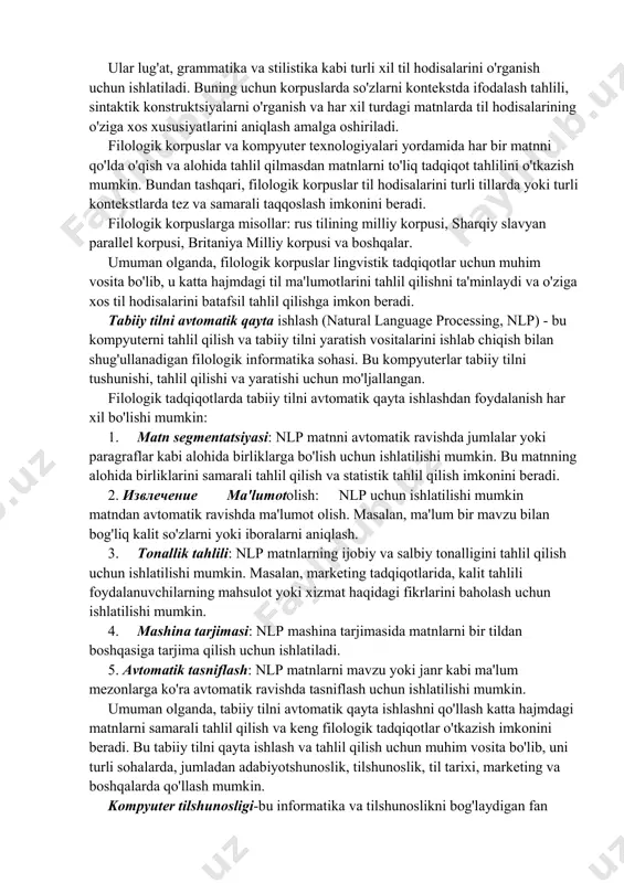 il qilish va tabiiy tilni yaratish vositalarini ishlab chiqish bilan shug'ullanadigan filologik informatika sohasi. bu kompyuterlar tabiiy tilni tushunishi, tahlil qilishi va yaratishi uchun mo'ljallangan. filologik tadqiqotlarda tabiiy tilni avtomatik qayta ishlashdan foydalanish har xil bo'lishi mumkin: 1. matn segmentatsiyasi: nlp matnni avtomatik ravishda jumlalar yoki paragraflar kabi alohida birliklarga bo'lish uchun ishlatilishi mumkin. bu matnning alohida birliklarini samarali tahlil qilish va statistik tahlil qilish imkonini beradi. 2. извлечение ma'lumotolish: nlp uchun ishlatilishi mumkin matndan avtomatik ravishda ma'lumot olish. masalan, ma'lum bir mavzu bilan bog'liq kalit so'zlarni yoki iboralarni aniqlash. 3. tonallik tahlili: nlp matnlarning ijobiy va salbiy tonalligini tahlil qilish uchun ishlatilishi mumkin. masalan, marketing tadqiqotlarida, kalit tahlili foydalanuvchilarning mahsulot yoki xizmat haqidagi fikrlarini baholash uchun ishlatilishi mumkin. 4. mashina tarjimasi: nlp mashina tarjimasida matnlarni bir tildan boshqasiga tarjima qilish uchun ishlatiladi. 5. avtomatik tasniflash: nlp matnlarni mavzu yoki janr kabi ma'lum mezonlarga ko'ra avtomatik ravishda tasniflash uchun ishlatilishi …