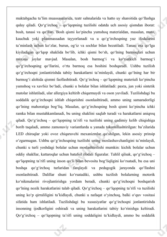di, ammo zamonaviy variantlarda u yanada takomillashtirilgan: ba’zilarida led chiroqlar yoki ovoz chiqaruvchi mexanizmlar qo‘shilgan, lekin asosiy prinsip o‘zgarmagan. ushbu qo‘g‘irchoqning tuzilishi uning moslashuvchanligini ta’minlaydi, chunki u turli yoshdagi bolalar uchun moslashtirilishi mumkin: kichik bolalar uchun oddiy shakllar, kattaroqlar uchun batafsil ifodali figuralar. tahlil qilsak, qo‘g‘irchoq – qo‘lqopning ta’rifi uning inson qo‘li bilan bevosita bog‘liqligini ko‘rsatadi, bu esa uni boshqa qo‘g‘irchoq turlaridan farqlaydi va pedagogik jarayonda qo‘llashni osonlashtiradi. dalillar shuni ko‘rsatadiki, ushbu tuzilish bolalarning motorik ko‘nikmalarini rivojlantirishga yordam beradi, chunki qo‘g‘irchoqni boshqarish qo‘lning nozik harakatlarini talab qiladi. qo‘g‘irchoq – qo‘lqopning ta’rifi va tuzilishi uning ko‘p qirraliligini ta’kidlaydi, chunki u nafaqat o‘yinchoq, balki o‘quv vositasi sifatida ham ishlatiladi. tuzilishdagi bu xususiyatlar qo‘g‘irchoqni jonlantirishda insonning ijodkorligini oshiradi va uning harakatlarini tabiiy ko‘rinishga keltiradi. qo‘g‘irchoq – qo‘lqopning ta’rifi uning soddaligini ta’kidlaydi, ammo bu soddalik uning pedagogik qiymatini kamaytirmaydi, aksincha, uni universal qiladi. tahlil shuni ko‘rsatadiki, ushbu qo‘g‘irchoqning tuzilishi bolalarning tasavvurini rivojlantirishga yordam beradi, …