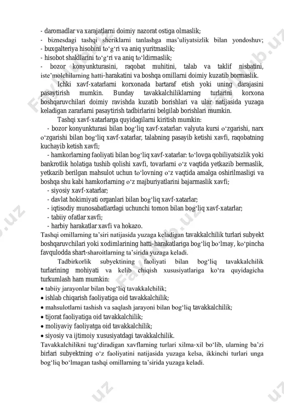 urasi bilan bog‘liq xavf-xatarlar: valyuta kursi o‘zgarishi, narx o‘zgarishi bilan bog‘liq xavf-xatarlar, talabning pasayib ketishi xavfi, raqobatning kuchayib ketish xavfi; - hamkorlarning faoliyati bilan bog‘liq xavf-xatarlar: to‘lovga qobiliyatsizlik yoki bankrotlik holatiga tushib qolishi xavfi, tovarlarni o‘z vaqtida yetkazib bermaslik, yetkazib berilgan mahsulot uchun to‘lovning o‘z vaqtida amalga oshirilmasligi va boshqa shu kabi hamkorlarning o‘z majburiyatlarini bajarmaslik xavfi; - siyosiy xavf-xatarlar; - davlat hokimiyati organlari bilan bog‘liq xavf-xatarlar; - iqtisodiy munosabatlardagi uchunchi tomon bilan bog‘liq xavf-xatarlar; - tabiiy ofatlar xavfi; - harbiy harakatlar xavfi va hokazo. tashqi omillarning ta’siri natijasida yuzaga keladigan tavakkalchilik turlari subyekt boshqaruvchilari yoki xodimlarining hatti-harakatlariga bog‘liq bo‘lmay, ko‘pincha favqulodda shart-sharoitlarning ta’sirida yuzaga keladi. tadbirkorlik subyektining faoliyati bilan bog‘liq tavakkalchilik turlarining mohiyati va kelib chiqish xususiyatlariga ko‘ra quyidagicha turkumlash ham mumkin: • tabiiy jarayonlar bilan bog‘liq tavakkalchilik; • ishlab chiqarish faoliyatiga oid tavakkalchilik; • mahsulotlarni tashish va saqlash jarayoni bilan bog‘liq tavakkalchilik; • tijorat faoliyatiga oid tavakkalchilik; • …