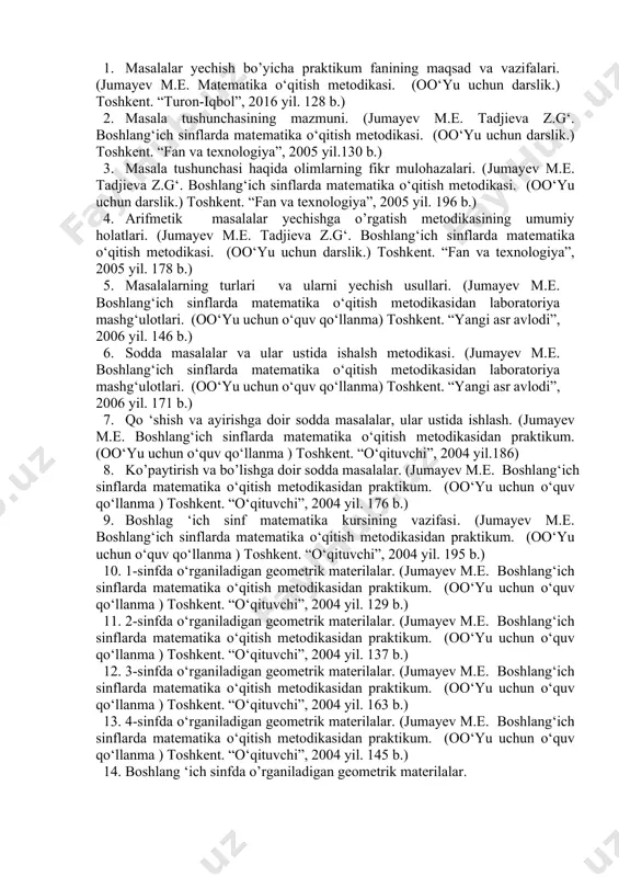 ng‘ich sinflarda matematika o‘qitish metodikasidan praktikum. (oo‘yu uchun o‘quv qo‘llanma ) toshkent. “o‘qituvchi”, 2004 yil. 176 b.) 9. boshlag ‘ich sinf matematika kursining vazifasi. (jumayev m.e. boshlang‘ich sinflarda matematika o‘qitish metodikasidan praktikum. (oo‘yu uchun o‘quv qo‘llanma ) toshkent. “o‘qituvchi”, 2004 yil. 195 b.) 10. 1-sinfda o‘rganiladigan geometrik materilalar. (jumayev m.e. boshlang‘ich sinflarda matematika o‘qitish metodikasidan praktikum. (oo‘yu uchun o‘quv qo‘llanma ) toshkent. “o‘qituvchi”, 2004 yil. 129 b.) 11. 2-sinfda o‘rganiladigan geometrik materilalar. (jumayev m.e. boshlang‘ich sinflarda matematika o‘qitish metodikasidan praktikum. (oo‘yu uchun o‘quv qo‘llanma ) toshkent. “o‘qituvchi”, 2004 yil. 137 b.) 12. 3-sinfda o‘rganiladigan geometrik materilalar. (jumayev m.e. boshlang‘ich sinflarda matematika o‘qitish metodikasidan praktikum. (oo‘yu uchun o‘quv qo‘llanma ) toshkent. “o‘qituvchi”, 2004 yil. 163 b.) 13. 4-sinfda o‘rganiladigan geometrik materilalar. (jumayev m.e. boshlang‘ich sinflarda matematika o‘qitish metodikasidan praktikum. (oo‘yu uchun o‘quv qo‘llanma ) toshkent. “o‘qituvchi”, 2004 yil. 145 b.) 14. boshlang ‘ich sinfda o’rganiladigan geometrik materilalar. 15. 1-sinfda o‘rganiladigan algebraik …