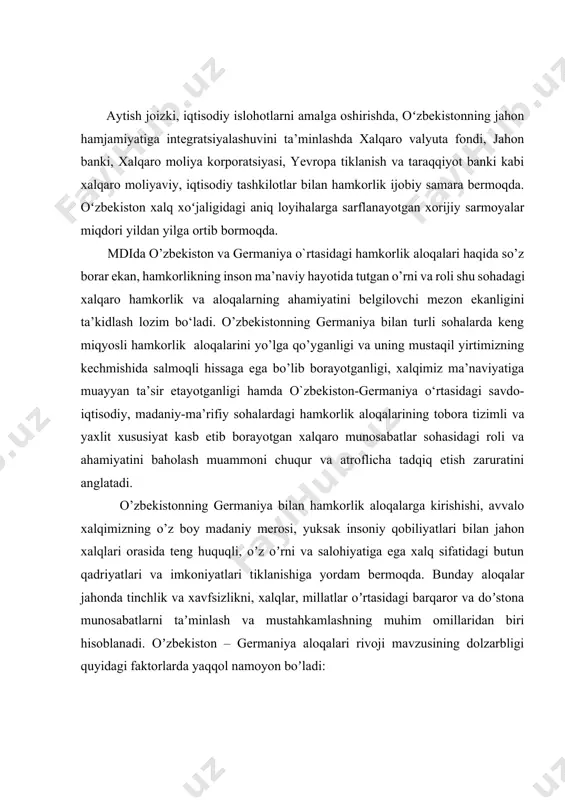 y sohalardagi hamkorlik aloqalarining tobora tizimli va yaxlit xususiyat kasb etib borayotgan xalqaro munosabatlar sohasidagi roli va ahamiyatini baholash muammoni chuqur va atroflicha tadqiq etish zaruratini anglatadi. o’zbekistonning germaniya bilan hamkorlik aloqalarga kirishishi, avvalo xalqimizning o’z boy madaniy merosi, yuksak insoniy qobiliyatlari bilan jahon xalqlari orasida teng huquqli, oʼz oʼrni va salohiyatiga ega xalq sifatidagi butun qadriyatlari va imkoniyatlari tiklanishiga yordam bermoqda. вunday aloqalar jahonda tinchlik va xavfsizlikni, xalqlar, millatlar oʼrtasidagi barqaror va doʼstona munosabatlarni taʼminlash va mustahkamlashning muhim omillaridan biri hisoblanadi. oʼzbekiston – germaniya aloqalari rivoji mavzusining dolzarbligi quyidagi faktorlarda yaqqol namoyon boʼladi: birinchidan, oʼz taraqqiyot yoʼlida yuksak madaniy va umuminsoniy qadriyatlar talablariga asoslangan oʼzbekistonning xalqimizning farovon, munosib turmushini taʼminlash maqsadida ilgʼor mamlakatlar qatoriga qoʼshilishi, taraqqiyotga erishish yoʼlidagi intilishlari koʼp jihatdan uning germaniya bilan xalqaro hamkorlik aloqalari bilan bogʼliqligi; ikkinchidan, dunyoda fan-texnika taraqqiyotining bugungi darajasi va imkoniyatlaridan turli maqsadlarda foydalanish, urush va tinchlik muammolari, ekologik, maʼnaviy-mafkuraviy va boshqa global …