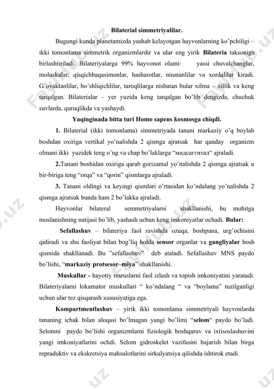 ikki tomonlama simmetriyali hayvonlarda tananing ichak bilan aloqasi bo’lmagan yangi bo’limi “selom“ paydo bo’ladi. selomni paydo bo’lishi organizmlarni fiziologik boshqaruv va ixtisoslashuvini yangi imkoniyatlarini ochdi. selom gidroskelet vazifasini bajarish bilan birga repraduktiv va ekskretsiya mahsulotlarini sirkulyatsiya qilishda ishtirok etadi. ichak – bilateriyalarda nay shaklida bo’lib ikkala tomoni ham tashqariga ochilgan ichak nayi: oldingi, o’rta va keying qismlarga ajraladi. qon aylanish sistemasi – biriktiruvchi to’qima komnartmenlashuvining bir ko’rinishi bo’lib, bir – biri bilan tutash tomirlarda suyuqlik – qon oqadi. bilateriyalar qon aylanish sistemasi suyuq biriktiruvchi to’qima (qon) konvektiv transport oqimi paydo bo’ladi. qon aylanish sistemasi tomirlari diametri, katta kichikligi bilan farq qiladi. arteriya, vena, kapillyar tomirlari paydo bo’ladi. xaltasimon shakldagi tomirlar “sinuslar” shakllanadi. bulardan eng katta sinuslar esa “gemosel” deb yuritiladi. gemosel devorlari ko’ndalang muskullardan tuzilgan bo’lib, qisqarib – kengayab turadi. bu qonni harakatga keltiradi. bu dastlabki “yurak” edi. ekskresiya – organism tomonidan chiqarilgann chiqindilar (o’zlashtirilmagan metobolizm jarayonida hosil bo’lgan moddalar) …