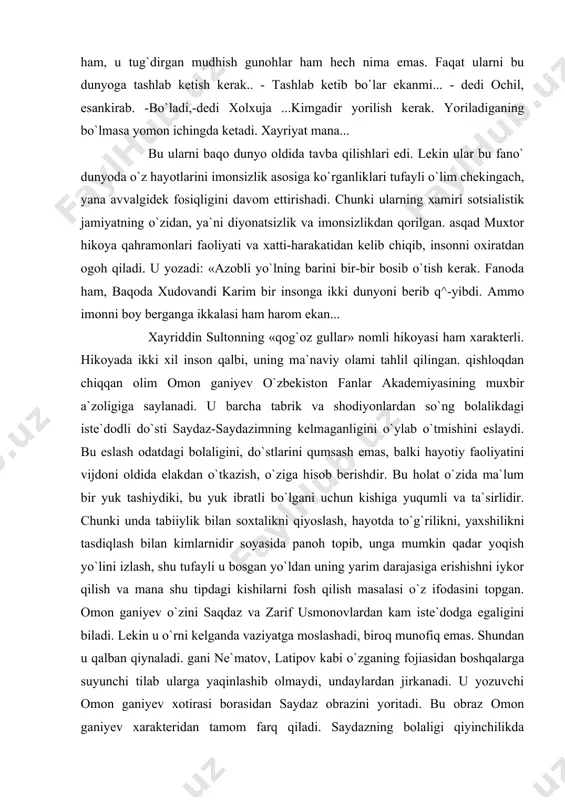 , do`stlarini qumsash emas, balki hayotiy faoliyatini vijdoni oldida elakdan o`tkazish, o`ziga hisob berishdir. bu holat o`zida ma`lum bir yuk tashiydiki, bu yuk ibratli bo`lgani uchun kishiga yuqumli va ta`sirlidir. chunki unda tabiiylik bilan soxtalikni qiyoslash, hayotda to`g`rilikni, yaxshilikni tasdiqlash bilan kimlarnidir soyasida panoh topib, unga mumkin qadar yoqish yo`lini izlash, shu tufayli u bosgan yo`ldan uning yarim darajasiga erishishni iykor qilish va mana shu tipdagi kishilarni fosh qilish masalasi o`z ifodasini topgan. omon ganiyev o`zini saqdaz va zarif usmonovlardan kam iste`dodga egaligini biladi. lekin u o`rni kelganda vaziyatga moslashadi, biroq munofiq emas. shundan u qalban qiynaladi. gani ne`matov, latipov kabi o`zganing fojiasidan boshqalarga suyunchi tilab ularga yaqinlashib olmaydi, undaylardan jirkanadi. u yozuvchi omon ganiyev xotirasi borasidan saydaz obrazini yoritadi. bu obraz omon ganiyev xarakteridan tamom farq qiladi. saydazning bolaligi qiyinchilikda kechgan. darsdan keyin ham boshqalar kabi o`ynab kulmagan, unga vaqti bo`lmagan, tirikchilikdan. buning ustiga doim usti yupun edi. lekin …