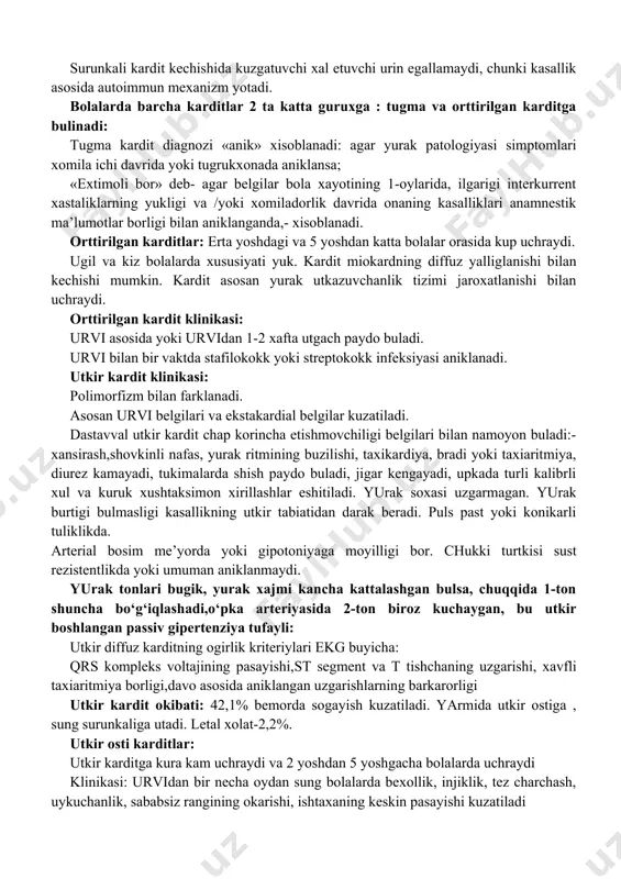 yasi (immun komplekslar ta’sirida utkir immun yalliglanish) tomirlar utkazuvchanligining oshishi va xujayra infiltratsiyasi bilan, kupincha tomirlar devori jaroxati bilan (artyus fenomeni) kuzatiladi. autoallergiya asosiy mexanizm bulmaydi, fakat bir komponent bulishi mumkin. immun komplekslarning tuzilishi turlichaligi, ularning xajmi, tuplangan joyi va reparativ reaksiya xarakteriga kura utkir kardit okibati yaxshi yoki xavfli bulishi mumkin. surunkali kardit kechishida kuzgatuvchi xal etuvchi urin egallamaydi, chunki kasallik asosida autoimmun mexanizm yotadi. bolalarda barcha karditlar 2 ta katta guruxga : tugma va orttirilgan karditga bulinadi: tugma kardit diagnozi «anik» xisoblanadi: agar yurak patologiyasi simptomlari xomila ichi davrida yoki tugrukxonada aniklansa; «extimoli bor» deb- agar belgilar bola xayotining 1-oylarida, ilgarigi interkurrent xastaliklarning yukligi va /yoki xomiladorlik davrida onaning kasalliklari anamnestik ma’lumotlar borligi bilan aniklanganda,- xisoblanadi. orttirilgan karditlar: erta yoshdagi va 5 yoshdan katta bolalar orasida kup uchraydi. ugil va kiz bolalarda xususiyati yuk. kardit miokardning diffuz yalliglanishi bilan kechishi mumkin. kardit asosan yurak utkazuvchanlik tizimi jaroxatlanishi bilan …