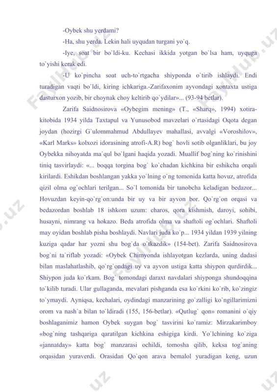 ini taqillatgan edim, zarifaxonim chiqib, meni ichkariga taklif qildilar. -oybek shu yerdami? -ha, shu yerda. lekin hali uyqudan turgani yo`q. -iye, soat bir bo`ldi-ku. kechasi ikkida yotgan bo`lsa ham, uyquga to`yishi kerak edi. -u ko`pincha soat uch-to`rtgacha shiyponda o`tirib ishlaydi. endi turadigan vaqti bo`ldi, kiring ichkariga.-zarifaxonim ayvondagi xontaxta ustiga dasturxon yozib, bir choynak choy keltirib qo`ydilar»... (93-94 betlar). zarifa saidnosirova «oybegim mening» (t., «sharq», 1994) xotira-kitobida 1934 yilda taxtapul va yunusobod mavzelari o`rtasidagi oqota degan joydan (hozirgi g`ulommahmud abdullayev mahallasi, avvalgi «voroshilov», «karl marks» kolxozi idorasining atrofi-a.r) bog` hovli sotib olganliklari, bu joy oybekka nihoyatda ma`qul bo`lgani haqida yozadi. muallif bog`ning ko`rinishini tiniq tasvirlaydi: «... boqqa torgina bog` ko`chadan kichkina bir eshikcha orqali kirilardi. eshikdan boshlangan yakka yo`lning o`ng tomonida katta hovuz, atrofida qizil olma og`ochlari terilgan... so`l tomonida bir tanobcha keladigan bedazor... hovuzdan keyin-qo`rg`on:unda bir uy va bir ayvon bor. qo`rg`on orqasi va bedazordan boshlab 18 ishkom uzum: charos, …