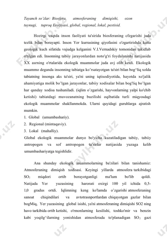 . ana shu zaylda ahvol o'zgarmasa xxi asrning o'rtalarida yer yuzasining harorati 1,5-4,5 gradusgacha ortishi mumkin. natijada: 1. iqlimning o'zgarishi ayniqsa, cho'llanish jarayonining kuchayishi. yogingarchilikning o’zgarishi. dengiz va okeanlar satxining ortishi muzliklarning yerishi va kamayishi hamda boshqa hodisalar kuzatiladi. ozon qatlamining siyraklanishi: ozonosfera atmosferaning muhim tarkibiy qismi hisoblanib, u iqlimga va yer yuzasidagi barcha tirik organizmlarni nurlanishdan saqlab turadi. atmosferadagi azonning eng muhim xususiyati uning doimo hosil bcflib va parchalanib turishidir. ozon quyosh nurlari ta'sirida kislorod, azot oksidi va boshqa gazlar ishtirokida hosil bo’ladi. ozon kuchli ultrabinafsha nurlarni yutib qolib yer yuzidagi tirik organizmlarni himoya qiladi. ultrabinafsha nurlar miqdorining ortishi tirik organizmlarga salbiy ta'sir qiladi. ultrabinafsha nurlari ta'sirida nurlanish odamlarda terini kuyishiga sabab bo’ladi. bugungi kunda teri raki bilan kasallanish ushbu nurlar ta'sirida kelib chiqayotganligi aniqlandi. hozirgi davrda freonlardan keng foydalanish tufayli hamda aviatsiya gazlari, atom bombalarini portlatishlar atmosferada etarli miqdorda ozon to'planishiga imkon bermayapti . chuchuk suv muammosi: quruqlikda …