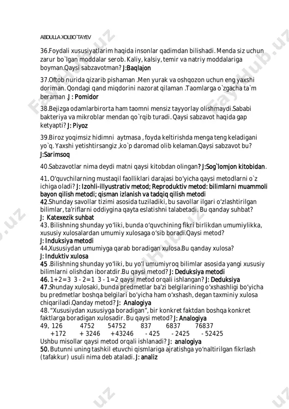 imdan bilishadi. menda siz uchun zarur bo`lgan moddalar serob. kaliy, kalsiy, temir va natriy moddalariga boyman.qaysi sabzavotman? j:baqlajon 37.oftob nurida qizarib pishaman .men yurak va oshqozon uchun eng yaxshi doriman. qondagi qand miqdorini nazorat qilaman .taomlarga o`zgacha ta`m beraman .j : pomidor 38.bejizga odamlarbirorta ham taomni mensiz tayyorlay olishmaydi.sababi bakteriya va mikroblar mendan qo`rqib turadi. qaysi sabzavot haqida gap ketyapti? j: piyoz 39.biroz yoqimsiz hidimni aytmasa , foyda keltirishda menga teng keladigani yo`q. yaxshi yetishtirsangiz ,ko`p daromad olib kelaman.qaysi sabzavot bu? j:sarimsoq 40.sabzavotlar nima deydi matni qaysi kitobdan olingan? j:sog`lomjon kitobidan. 41. o‘quvchilarning mustaqil faolliklari darajasi bo‘yicha qaysi metodlarni o`z ichiga oladi? j: izohli-illyustrativ metod; reproduktiv metod: bilimlarni muammoli bayon qilish metodi; qisman izlanish va tadqiq qilish metodi 42.shunday savollar tizimi asosida tuziladiki, bu savollar ilgari o‘zlashtirilgan bilimlar, ta’riflarni oddiygina qayta eslatishni talabetadi. bu qanday suhbat? j: katexezik suhbat 43. bilishning shunday yo‘liki, bunda o‘quvchining fikri birlikdan umumiylikka, xususiy xulosalardan …