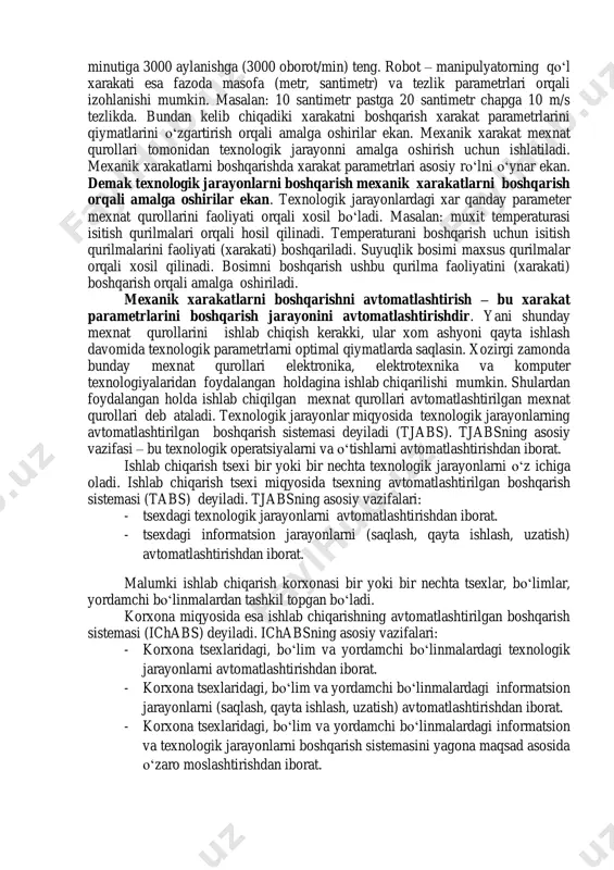 ida aylanadi. yani oʻz holatini oʻzgartiradi. kavsharlovchi robot - manipulyatorning qoʻl xarakati. bunday misollarni koʻplab keltirish mumkin. jismning fazodagi holatini oʻzgarishini turli parametrlar orqali izohlash mumkin. masalan: electromotor valini aylanishini burchakli tezlik parametri orqali izohlash mumkin. masalan val aylanish tezligi minutiga 3000 aylanishga (3000 oborot/min) teng. robot – manipulyatorning qoʻl xarakati esa fazoda masofa (metr, santimetr) va tezlik parametrlari orqali izohlanishi mumkin. masalan: 10 santimetr pastga 20 santimetr chapga 10 m/s tezlikda. bundan kelib chiqadiki xarakatni boshqarish xarakat parametrlarini qiymatlarini oʻzgartirish orqali amalga oshirilar ekan. mexanik xarakat mexnat qurollari tomonidan texnologik jarayonni amalga oshirish uchun ishlatiladi. mexanik xarakatlarni boshqarishda xarakat parametrlari asosiy roʻlni oʻynar ekan. demak texnologik jarayonlarni boshqarish mexanik xarakatlarni boshqarish orqali amalga oshirilar ekan. texnologik jarayonlardagi xar qanday parameter mexnat qurollarini faoliyati orqali xosil boʻladi. masalan: muxit temperaturasi isitish qurilmalari orqali hosil qilinadi. temperaturani boshqarish uchun isitish qurilmalarini faoliyati (xarakati) boshqariladi. suyuqlik bosimi maxsus qurilmalar orqali xosil qilinadi. …