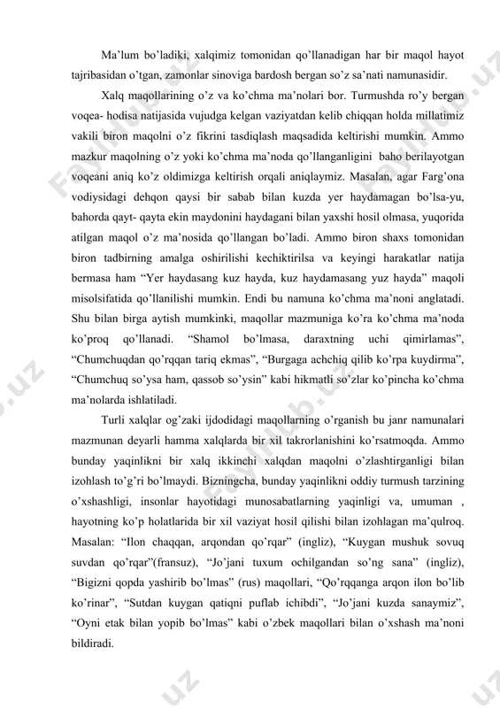 maqollar ham yo’qolib ketgan. yoki o'zbekistonning deyarli hamma viloyatlarida “yer haydasang kuz hayda, kuz haydamasang yuz hayda” maqoli keng tarqalgandir. ammo xorazm hududlarida yashaydigan yurtdoshlarimiz bu maqolni o’z ma’nosida ishlatmaydilar.chunki xorazmda yer osti suvlari yer qatlamiga juda yaqin joylashganligi tufayli bu viloyatda dehqonchilik tajribasida kuzda ekin maydonlari haydalmaydi. ma’lum bo’ladiki, xalqimiz tomonidan qo’llanadigan har bir maqol hayot tajribasidan o’tgan, zamonlar sinoviga bardosh bergan so’z sa’nati namunasidir. xalq maqollarining o’z va ko’chma ma’nolari bor. turmushda ro’y bergan voqea- hodisa natijasida vujudga kelgan vaziyatdan kelib chiqqan holda millatimiz vakili biron maqolni o’z fikrini tasdiqlash maqsadida keltirishi mumkin. ammo mazkur maqolning o’z yoki ko’chma ma’noda qo’llanganligini baho berilayotgan voqeani aniq ko’z oldimizga keltirish orqali aniqlaymiz. masalan, agar farg’ona vodiysidagi dehqon qaysi bir sabab bilan kuzda yer haydamagan bo’lsa-yu, bahorda qayt- qayta ekin maydonini haydagani bilan yaxshi hosil olmasa, yuqorida atilgan maqol o’z ma’nosida qo’llangan bo’ladi. ammo biron shaxs tomonidan biron tadbirning amalga oshirilishi …