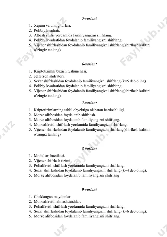 ang. 5. vijener shifrlashidan foydalanib familiyangizni shifrlang(shirflash kalitini o’zingiz tanlang) 8-variant 1. modul arifmetikasi. 2. vijener shifrlash tizimi. 3. polialfavitli shifrlash yordamida familiyangizni shifrlang. 4. sezar shifrlashidan foydalanib familiyangizni shifrlang (k=4 deb oling). 5. morze alifbosidan foydalanib familiyangizni shifrlang 9-variant 1. cheklangan maydonlar. 2. monoalfavitli almashtirishlar. 3. polialfavitli shifrlash yordamida familiyangizni shifrlang. 4. sezar shifrlashidan foydalanib familiyangizni shifrlang (k=6 deb oling). 5. morze alifbosidan foydalanib familiyangizni shifrlang. 10-variant 1. elliptik egri chiziqlar. 2. polialvavitli almashtirishlar. 3. atbash shifri yordamida familiyangizni shifrlang. 4. polibiy kvadratidan foydalanib familiyangizni shifrlang. 5. vijener shifrlashidan foydalanib familiyangizni shifrlang(shirflash kalitini o’zingiz tanlang 11-variant 1. monoalfavitli almashtirishlar. 2. sezar shirfi. 3. atbash shifri yordamida familiyangizni shifrlang. 4. polibiy kvadratidan foydalanib familiyangizni shifrlang. 5. vijener shifrlashidan foydalanib familiyangizni shifrlang(shirflash kalitini o’zingiz tanlang) 12-variant 1. polealfabitli almashtirishlar. 2. atbash shifri. 3. sezar shifrlashidan foydalanib familiyangizni shifrlang (k=5 deb oling). 4. polibiy kvadratidan foydalanib familiyangizni shifrlang. 5. vijener shifrlashidan foydalanib …
