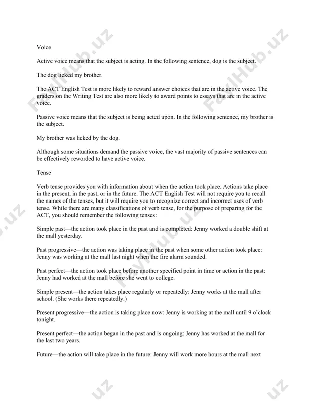 ntences can be effectively reworded to have active voice. tense verb tense provides you with information about when the action took place. actions take place in the present, in the past, or in the future. the act english test will not require you to recall the names of the tenses, but it will require you to recognize correct and incorrect uses of verb tense. while there are many classifications of verb tense, for the purpose of preparing for the act, you should remember the following tenses: simple past—the action took place in the past and is completed: jenny worked a double shift at the mall yesterday. past progressive—the action was taking place in the past when some other action took place: jenny was working at the mall last night when the fire alarm sounded. past perfect—the action took place before another specified point in time or action in the past: …