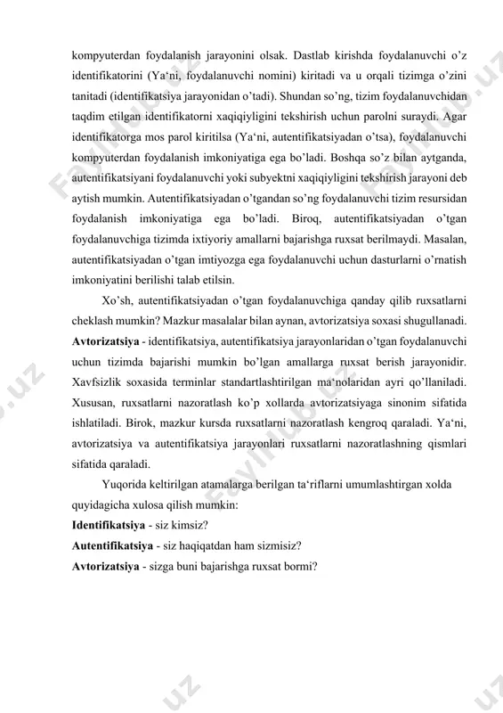 a‘ni, autentifikatsiyadan o’tsa), foydalanuvchi kompyuterdan foydalanish imkoniyatiga ega bo’ladi. boshqa so’z bilan aytganda, autentifikatsiyani foydalanuvchi yoki subyektni xaqiqiyligini tekshirish jarayoni deb aytish mumkin. autentifikatsiyadan o’tgandan so’ng foydalanuvchi tizim resursidan foydalanish imkoniyatiga ega bo’ladi. biroq, autentifikatsiyadan o’tgan foydalanuvchiga tizimda ixtiyoriy amallarni bajarishga ruxsat berilmaydi. masalan, autentifikatsiyadan o’tgan imtiyozga ega foydalanuvchi uchun dasturlarni o’rnatish imkoniyatini berilishi talab etilsin. xo’sh, autentifikatsiyadan o’tgan foydalanuvchiga qanday qilib ruxsatlarni cheklash mumkin? mazkur masalalar bilan aynan, avtorizatsiya soxasi shugullanadi. avtorizatsiya - identifikatsiya, autentifikatsiya jarayonlaridan o’tgan foydalanuvchi uchun tizimda bajarishi mumkin bo’lgan amallarga ruxsat berish jarayonidir. xavfsizlik soxasida terminlar standartlashtirilgan ma‘nolaridan ayri qo’llaniladi. xususan, ruxsatlarni nazoratlash ko’p xollarda avtorizatsiyaga sinonim sifatida ishlatiladi. birok, mazkur kursda ruxsatlarni nazoratlash kengroq qaraladi. ya‘ni, avtorizatsiya va autentifikatsiya jarayonlari ruxsatlarni nazoratlashning qismlari sifatida qaraladi. yuqorida keltirilgan atamalarga berilgan ta‘riflarni umumlashtirgan xolda quyidagicha xulosa qilish mumkin: identifikatsiya - siz kimsiz? autentifikatsiya - siz haqiqatdan ham sizmisiz? avtorizatsiya - sizga buni bajarishga ruxsat bormi? autentifikatsiya …