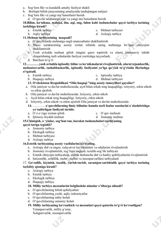 aktika tarbiya nazariyasi bo’lib ta‘lim-tarbiya nazorati qonunlarini mazmuni, usullarini o’rganuvchi fan. 6.buyuk didaktika” asari qaysi pedagog olim tomonidan yozilgan? a. abu rayhon beruniy b. abu ali ibn sino c. yan amos komenskiy d. pestalotsi 7.shaxs shakllanishiga ta’sir etuvchi omillar a. muhit, irsiyat, ta’lim-tarbiya b. mikro muhit, iste’dod, xotira c. shaxsiy faoliyat, mafkura d. irsiyat, iste’dod, xotira 8 tarbiya metodlari qaysi qatorda to‘g ‘ri berilgan? a. rag‘batlantirish va jazo b. so‘z orqali ifodalash, ko‘rgazmalilik, amaliy namuna, rag‘batlantirish va jazo c. o‘rgatish, ogohlantirish, o‘qitish d. ogohlantirish, tanbeh berish, uyaltirish, 9.bilim nima? a. sog‘lom fikr va kundalik amaliy faoliyat shakli b. borliqni bilish jarayonining amaliyotda tasdiqlangan natijasi c. sog‘lom fikr va yangi ma’lumotlarni berish d. o‘quvchi talabalarga eski va yangi ma’lumotlarni berish 10.bilim, ko‘nikma, malaka, ilm, aql, ong, fahm kabi tushunchalar qaysi tarbiya turining tarkibiga kiradi? a. b. estetik tarbiya c. aqliy tarbiya d. mehnat tarbiyasi e. axloqiy tarbiya 11.mehnat tarbiyasining maqsadi? a. …