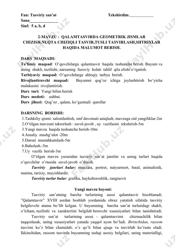 rga ahloqiy tarbya berish. rivojlantiruvchi maqsad: buyumni qog’oz ichiga joylashtirish bo’yicha malakasini rivojlantirish. dars turi: yangi bilim berish dars medoti: suhbat. dars jihozi: qog’oz , qalam, ko’gazmali qurollar darsning borishi: 1.tashkiliy qismi: salomlashish, sinf davomati aniqlash, mavzuga oid yangiliklar-2m 2.o’tilgan mavzuni takrorlash : savol-javob , uy vazifasini tekshirish-5m 3.yangi mavzu haqida tushuncha berish-10m 4.amaliy mashg’ulot -20m 5.darsni mustahkamlash-5m 6.baholash.-5m 7.uy vazifa berish-3m o’tilgan mavzu yuzasidan tasviriy san’at janirlai va uning turlari haqida o’quvchilar o’rtasida savol-javob o’tkaish. tasviriy janrlari bular: manzara, portret, natyurmort, batal, animalistik, marina, tarixiy, mayishlardir. tasviriy turlar bular: grafika, haykaltoroshlik, rangtasvir yangi mavzu bayoni: tasviriy san’atning barcha turlarining asosi qalamtasvir hisoblanadi. ”qalamtasvir” xviii asrdan boshlab yordamida obraz yaratish sifatida tasviriy belgilovchi atama bo’lib kelgan. u buyumning barcha san’at turlaridagi shakli, o’lcham, tuzilishi va xarakteriini belgilab beruvchi xususiyatlari bilan tanishtiradi. tasviriy san’at turlarining asosi - qalamtasvirni chizmachilik bilan taqqoslasak, uning xususiyatlari yanada yaqqol ayon bo’ladi. birinchidan, rassom tasvirni ko’z …