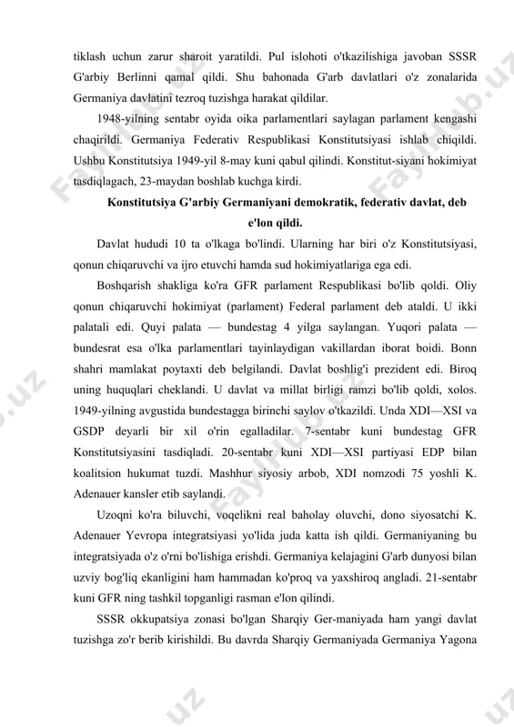 ilan uzviy bog'liq ekanligini ham hammadan ko'proq va yaxshiroq angladi. 21-sentabr kuni gfr ning tashkil topganligi rasman e'lon qilindi. sssr okkupatsiya zonasi bo'lgan sharqiy ger-maniyada ham yangi davlat tuzishga zo'r berib kirishildi. bu davrda sharqiy germaniyada germaniya yagona sotsialistik partiyasi, xdi, li-beral-demokratik partiya hamda dehqonlar partiyasi faoliyat ko'rsatmoqda edi. bu partiyalar va jamoat tashkilotlari nemis milliy kengashini sayladilar. bu kengash sessiyasi 1949-yilning 7-oktabrida sharqiy germaniya hududida germaniya demokratik respublikasi tuzilganligini e'lon qildi. hukmron partiya (gyasp) syezdi 1952-yilda gdr da sotsializm asoslarini qurish haqida qaror qabul qildi. afsuski, bu sovet namunasidagi sotsializm edi. shu tariqa germaniyaning hududiy bo'linishi sodir bo'ldi. oradan ko'p o'tmay gfr aqsh ittifoqchisiga, gdr esa sssr ittifoqchisiga aylandi. k. adenauer hukumati ichki siyosatining bosh vazifasi mamlakat iqtisodiyotini tezroq tiklash edi. bu maqsadni ro'yobga chiqarish vositasi sifatida iqtisodiyotning «ijtimoiy yo'naltirilgan bozor xo'jaligi» modeli tanlandi. bu model markazida tadbirkorning shaxsiy tashabbusi va erkin raqobat turar edi. davlatning vazifasi asosan xususiy …