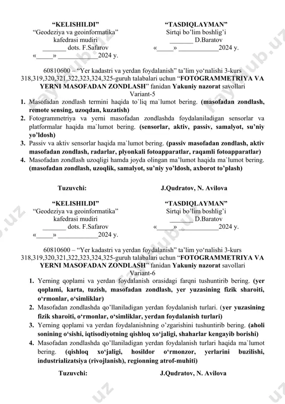 sh, kosik kema, dronlar) tuzuvchi: j.qudratov, n. avilova “kelishildi” “geodeziya va geoinformatika” kafedrasi mudiri _______ dots. f.safarov «_____» ____________2024 y. “tasdiqlayman” sirtqi bo’lim boshlig’i _______ d.baratov «_____» ____________2024 y. 60810600 – “yer kadastri va yerdan foydalanish” ta’lim yo‘nalishi 3-kurs 318,319,320,321,322,323,324,325-guruh talabalari uchun “fotogrammetriya va yerni masofadan zondlash” fanidan yakuniy nazorat savollari variant-5 1. masofadan zondlash termini haqida to`liq ma`lumot bering. (masofadan zondlash, remote sensing, uzoqdan, kuzatish) 2. fotogrammetriya va yerni masofadan zondlashda foydalaniladigan sensorlar va platformalar haqida ma`lumot bering. (sensorlar, aktiv, passiv, samalyot, su’niy yo’ldosh) 3. passiv va aktiv sensorlar haqida ma`lumot bering. (passiv masofadan zondlash, aktiv masofadan zondlash, radarlar, plyonkali fotoapparatlar, raqamli fotoapparatlar) 4. masofadan zondlash uzoqligi hamda joyda olingan ma’lumot haqida ma`lumot bering. (masofadan zondlash, uzoqlik, samalyot, su’niy yo’ldosh, axborot to’plash) tuzuvchi: j.qudratov, n. avilova “kelishildi” “geodeziya va geoinformatika” kafedrasi mudiri _______ dots. f.safarov «_____» ____________2024 y. “tasdiqlayman” sirtqi bo’lim boshlig’i _______ d.baratov «_____» ____________2024 y. 60810600 – …