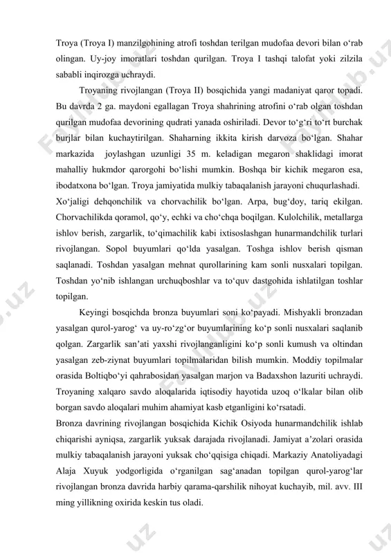 y jamiyat shakllanib, ilk davlat vujudga kelganidan dalolat beradi. mil. av. iii ming yillikning ikkinchi yarmi kelib elamda davlatchilikning shakllanishi nihoyasiga yetadi. kichik osiyoning ilk bronza davri jamiyat taraqqiyotini polioxni, termi, emporio, qumtepa va boshqa shular kabi manzilgohlaridan topilgan moddiy manbalar orqali o‘rganish mumkin. anotoliyaning shimoliy-g‘arbida joylashgan troya (troya i) manzilgohining atrofi toshdan terilgan mudofaa devori bilan o‘rab olingan. uy-joy imoratlari toshdan qurilgan. troya i tashqi talofat yoki zilzila sababli inqirozga uchraydi. troyaning rivojlangan (troya ii) bosqichida yangi madaniyat qaror topadi. bu davrda 2 ga. maydoni egallagan troya shahrining atrofini o‘rab olgan toshdan qurilgan mudofaa devorining qudrati yanada oshiriladi. devor to‘g‘ri to‘rt burchak burjlar bilan kuchaytirilgan. shaharning ikkita kirish darvoza bo‘lgan. shahar markazida joylashgan uzunligi 35 m. keladigan megaron shaklidagi imorat mahalliy hukmdor qarorgohi bo‘lishi mumkin. boshqa bir kichik megaron esa, ibodatxona bo‘lgan. troya jamiyatida mulkiy tabaqalanish jarayoni chuqurlashadi. xo‘jaligi dehqonchilik va chorvachilik bo‘lgan. arpa, bug‘doy, tariq ekilgan. chorvachilikda qoramol, …