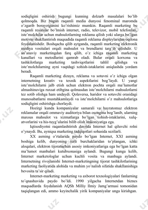 urilmalariga ko’proq qaratilmoqda. samarali veb-tarmoqlarni yaratishdan foydalangan holda iste’molchilarni o’ziga jalb qilish va ularning muayyan brendga sodiqligini oshirish bugungi kunning dolzarb masalalari bo’lib qolmoqda. biz bugun raqamli media dunyosi fenominal maromda o’zgarib borayotganini ko’rishimiz mumkin. raqamli marketing bu raqamli resurslar bo’lmish internet, radio, televizor, mobil telefonlari, iste’molchilar uchun mahsulotlarning reklama qilish yoki ularga bo’lgan motivni shakllantirish maqsadida raqamli reklama displeylaridan oqilona foydalanishdir. boshqacha qilib aytganda, raqamli marketing elektronik mediya vositalari orqali mahsulot va brendlarni targ’ib qilishdir. u an’anaviy marketingdan farq qilib, o’z ichiga raqamli marketing kanallari va metodlarini qamrab oladi. bular orqali korxona va tashkilotlarga marketing tashviqotlarini tahlil qilishga va iste’molchilarning ayni vaqtdagi xohish-istaklarini aniqlashda yordam beradi. raqamli marketing dizayn, reklama va sotuvni o’z ichiga olgan internetning kreativ va texnik aspektlarini bog’laydi. u yangi iste’molchilarni jalb etish uchun elektron pochta orqali ma’lumotlar almashinuviga ruxsat etibgina qolmasdan iste’molchilarni mahsulotlarni tez sotib olishga ham undaydi. qolaversa, haridor va sotuvchi orasidagi munosabatlarni mustahkamlaydi …