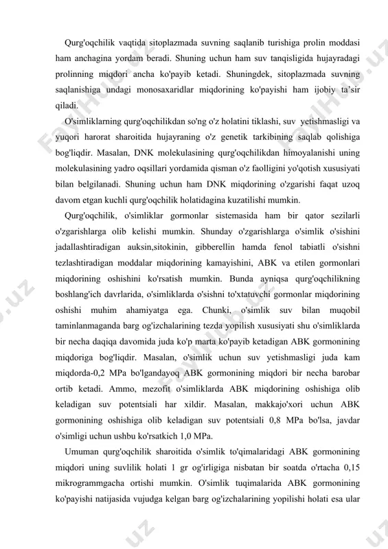 ning oshishiga olib keladigan suv potentsiali 0,8 mpa bo'lsa, javdar o'simligi uchun ushbu ko'rsatkich 1,0 mpa. umuman qurg'oqchilik sharoitida o'simlik to'qimalaridagi abk gormonining miqdori uning suvlilik holati 1 gr og'irligiga nisbatan bir soatda o'rtacha 0,15 mikrogrammgacha ortishi mumkin. o'simlik tuqimalarida abk gormonining ko'payishi natijasida vujudga kelgan barg og'izchalarining yopilishi holati esa ular orqali bo'ladigan bug'lanish natijasida sarflanadigan suv miqdorini anchagina kamaytiradi. shuningdek, abk prolin sintezini tezlashtiradi, bu esa oqsillarning sersuvlanishiga sabab bo'ladi. bu holat ham hujayrada suvning ma’lum miqdorda saqlanib qolishiga sabab bo'ladi. o'simlik ildizlarida abk gormonining yig'ilishi rnk va oqsillar sintezining to'xtashiga olib keladi hamda boshqa bir o'sish gormoni bo'lgan sitokininning sintezining sekinlashishiga olib keladi. xulosa qilib shuni aytish mumkinki, suv tanqisligi sharoitida o'simlik tuqimalarida abk gormoni miqdorining ko'payishi o'simlikning barg og'izchalari orqali suv yo'qolishini kamaytiradi. oqsillarga ko'p miqdorda suv bog'lanishga sabab bo'lib hujayradagi modda almashinuvini nisbatan muqobil holatiga o'tkazadi. o'simliklarga suv yetishmagan sharoitda yuzaga keladigan biokimyoviy o'zgarishlardan yana …