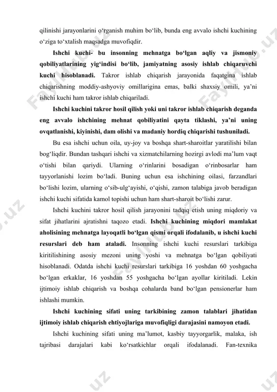 a cohalarda band bo‘lgan pensionerlar ham ishlashi mumkin. ishchi kuchining sifati uning tarkibining zamon talablari jihatidan ijtimoiy ishlab chiqarish ehtiyojlariga muvofiqligi darajasini namoyon etadi. ishchi kuchining sifati uning ma’lumot, kasbiy tayyorgarlik, malaka, ish tajribasi darajalari kabi ko‘rsatkichlar orqali ifodalanadi. fan-texnika taraqqiyotining jadallashib borishi bilan ishchi kuchining sifatiga bo‘lgan talab ham ortib boradi. hozirgi davrda ishchi kuchi resurslarining faol va potensial qismi farqlanadi. ijtimoiy ishlab chiqarishda band bo‘lgan va ishlashga tayyor bo‘lib, ish izlab turgan shaxslar ishchi kuchi resurslarining faol qismi hisoblansa, ishlab chiqarishdan ajralgan holda o‘qiyotganlar va vaqtinchalik uy xo‘jaligida, boshqa har xil ishlarda band bo‘lganlar potensial qismi hisoblanadi. ishchi kuchini takror hosil qilish insonning jismoniy kuchlari va aqliy qobiliyatlarini uzluksiz qayta tiklab va ta’minlab turish, ularning mehnat malakasini muttasil yangilab va oshirib borish, umumiy bilim va kasbiy darajasi o‘sishini ta’minlash demakdir. ishchi kuchini takror yaratish xodimlarni ishlab chiqarishga jalb etishni, tarmoqlar, korxonalar, mintaqalar o‘rtasida ishchi kuchi resurslarini taqsimlash va …
