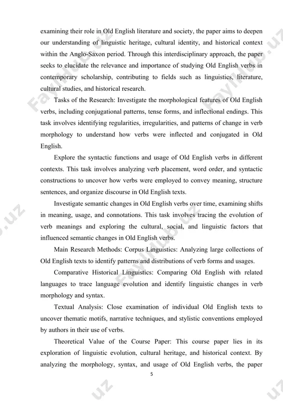 orical research. object of the course paper: the goal of the course paper is to improve our comprehension of linguistic evolution, cultural heritage, and historical context by examining the morphology, syntax, and usage of old english verbs. in order to contribute to interdisciplinary scholarship in linguistics, literature, cultural studies, and historical research, the paper intends to clarify the structural principles, grammatical conventions, and stylistic variations of the old english verb system through examination of verb forms and functions. subject of the course paper: the subject of the course paper is the morphology, syntax, and usage of verbs in old english. the paper explores how verbs were inflected, conjugated, and used in various contexts during the anglo-saxon period. through analysis of verb forms, functions, and semantic nuances, the paper sheds light on linguistic evolution, cultural heritage, and historical context within the old english language. structure of the research work: introduction literature …