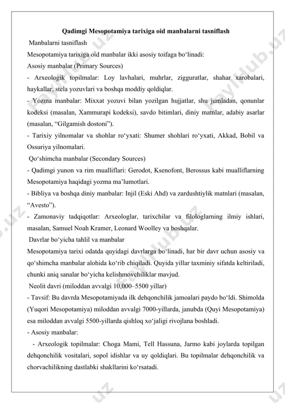 dagi yozma ma’lumotlari. - bibliya va boshqa diniy manbalar: injil (eski ahd) va zardushtiylik matnlari (masalan, “avesto”). - zamonaviy tadqiqotlar: arxeologlar, tarixchilar va filologlarning ilmiy ishlari, masalan, samuel noah kramer, leonard woolley va boshqalar. davrlar bo‘yicha tahlil va manbalar mesopotamiya tarixi odatda quyidagi davrlarga bo‘linadi, har bir davr uchun asosiy va qo‘shimcha manbalar alohida ko‘rib chiqiladi. quyida yillar taxminiy sifatda keltiriladi, chunki aniq sanalar bo‘yicha kelishmovchiliklar mavjud. neolit davri (miloddan avvalgi 10,000–5500 yillar) - tavsif: bu davrda mesopotamiyada ilk dehqonchilik jamoalari paydo bo‘ldi. shimolda (yuqori mesopotamiya) miloddan avvalgi 7000-yillarda, janubda (quyi mesopotamiya) esa miloddan avvalgi 5500-yillarda qishloq xo‘jaligi rivojlana boshladi. - asosiy manbalar: - arxeologik topilmalar: choga mami, tell hassuna, jarmo kabi joylarda topilgan dehqonchilik vositalari, sopol idishlar va uy qoldiqlari. bu topilmalar dehqonchilik va chorvachilikning dastlabki shakllarini ko‘rsatadi. - yozma manbalar: bu davrda yozuv hali mavjud emas edi, shuning uchun yozma manbalar yo‘q. - qo‘shimcha manbalar: - zamonaviy tadqiqotchilar: …
