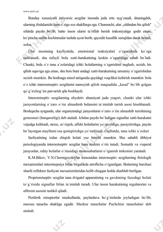 holati yuz berishi mumkin. shu sababli tibbiyot psixologiyasida interoretseptiv sezgilar ham muhim o`rin tutadi. somatik va visperal jarayonlar, ruhiy holatlar o`rtasidagi munosabatlarni o`rganish imkonini yaratadi. k.m.bikov, v.n.chernigovskiylar tomonidan interotseptiv sezgilarning fiziologik mexanizmlari interotsepsiya bilan birgalikda atroflicha o`rganilgan. bularning barchasi shartli reflektor faoliyati mexanizmlaridan kelib chiqqan holda sharhlab berilgan. proprioretseptiv sezgilar tana dvigatel apparatining va gavdaning fazodagi holati to`g`risida signallar bilan ta`minlab turadi. ular inson harakatining regulatorini va afferent asosini tashkil qiladi. periferik retseptorlar muskullarda, paylardava bo`g`imlarda joylashgan bo`lib, maxsus tanacha shakliga egadir. mazkur tanachalar puchchini tanachalari deb ataladi. tanachalarda vujudga keluvchi qo`zg`atuvchilar muskullarning taranglashuvi natijasida va bo`g`imlar holatining o`zgarishida, nerv tolalari yordamida orqa miyaning orqa ustunidagi oq suyuqliklarga yetkaziladi. qo`zg`ovchilar burdak va goll yadrosining quyi bo`limlariga yetib keladi va undan po`stloq osti tugunlaridan o`tib, bosh miya katta yarim-sharining qorong`ilashgan zonasida o`z harakatini yakunlaydi. proprioretseptorlar harakatning afferent asosi ekanligini a.a.orbeli, p.k.anoxin (hayvonlarda), n.a.bern-shteyn (odamlarda) o`rganganlar. psixologik ma`lumotlarga ko`ra, gavdaning fazodagi holati …