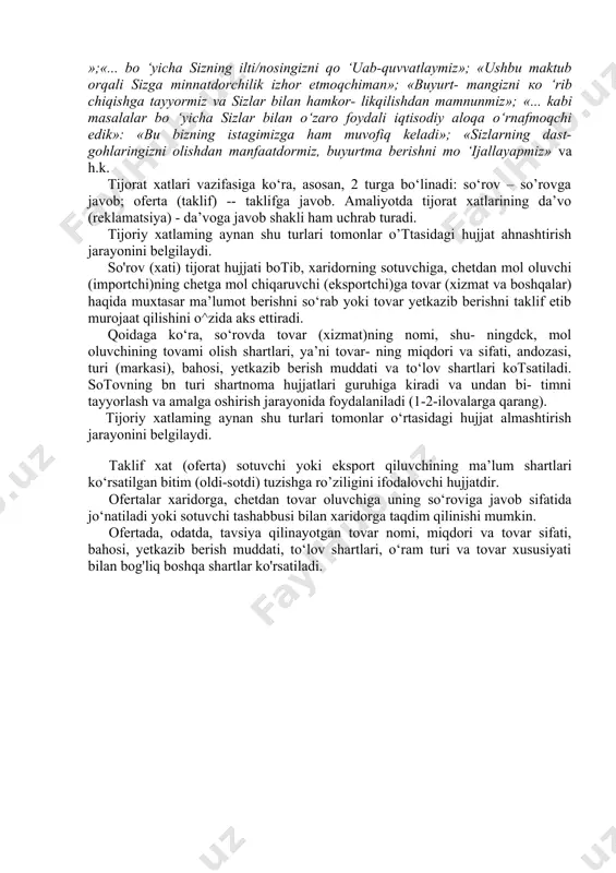 kiston mustaqillikka erishgach, tashqi iqtisodiy aloqalar yo‘lga qo‘yilishi bilan, o‘z-o‘zidan xalqaro ish yuritishda udum bo‘lgan hujjatlar, jumladan, tijorat yozishmalari ham yoiga qo‘yildi. xizmat xatlarining asosiy turlari - iltimos xat, minnatdorlik xati, axborot xat, kafolat xati, ilova xat, inkor xati, taklif xat kabilar tijorat sohasida ham keng qo‘llanadi. tijorat yozishmalarida shartnomaga o‘xshash hujjatlar – so’rovnoma, taklif xat (oferta), buyurtma xat, aksept (shartnomaga rozilik xati), shuningdek, bank hujjatlari - schyot, faktura, avizo ham o‘ziga xos ko‘rinishda keng ishlatiladi. tijorat xatlarining yozilish uslubi, gap qurilishi, so‘z birik- malari ko‘proq diplomatik hujjatlardagiga yaqin turadi. ular mujmal, noaniq fikrdan xoli bo‘lishi, izchil va tugal takliflami yorttishi, eng muhimi, iliq, iltifotli, samimiy ruhda bayon eti- lishi lozim. tijorat xati diplomatik xatlarga yaqin lisoniy qoliplarga, so‘z birikmalariga ega. chunonchi, xatning murojaat qismida quyidagi e’zoz-hurmat so‘zlari ishlatiladi: «janob...», «mister...», «muhtaram...», «xonim...», «qadrli...», «aziz...» va boshqalar. xatning xulosa qismi ham iltifotli so‘z va iboralar bilan yakunlanadi: «sizga chuqur hurmat …