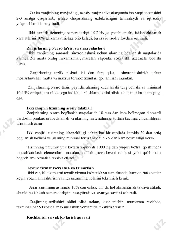 i tizimning samaradorligi 15-20% ga yaxshilanishi, ishlab chiqarish xarajatlarini 10% ga kamaytirishga olib keladi, bu esa iqtisodiy foydani oshiradi. zanjirlarning o'zaro ta'siri va sinxronlashuvi ikki zanjirning samarali sinxronlashuvi uchun ularning bog'lanish nuqtalarida kamida 2-3 marta oraliq mexanizmlar, masalan, shponlar yoki tishli uzatmalar bo'lishi kerak. zanjirlarning tezlik nisbati 1:1 dan farq qilsa, sinxronlashtirish uchun moslashuvchan mufta va maxsus tormoz tizimlari qo'llanilishi mumkin. zanjirlarning o'zaro ta'siri paytida, ularning kuchlanishi teng bo'lishi va minimal 10-15% ortiqcha uzunlikka ega bo'lishi, uzilishlarni oldini olish uchun muhim ahamiyatga ega. ikki zanjirli tizimning asosiy talablari zanjirlarning o'zaro bog'lanish nuqtalarida 10 mm dan kam bo'lmagan diametrli bardoshli pimlardan foydalanish va ularning materialining tortish kuchiga chidamliligini ta'minlash zarur. ikki zanjirli tizimning ishonchliligi uchun har bir zanjirda kamida 20 dan ortiq bog'lanish bo'lishi va ularning minimal tortish kuchi 5 kn dan kam bo'lmasligi kerak. tizimning umumiy yuk ko'tarish quvvati 1000 kg dan yuqori bo'lsa, qo'shimcha mustahkamlash elementlari, masalan, qo'llab-quvvatlovchi ramkasi …
