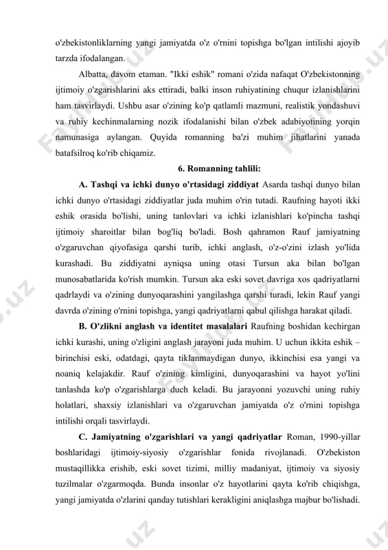 i qanday tutishlari kerakligini aniqlashga majbur bo'lishadi. raufning ichki izlanishlari, o'ziga va atrofidagi dunyoga bo'lgan qarashlari aynan shu o'zgarishlar jarayonida shakllanadi. yangi jamiyatda qadriyatlar, an'ana va dunyoqarashlar o'rtasida kechadigan ziddiyatlar romanning markazida turadi. d. romanning psixologik tuzilishi "ikki eshik" romanining psixologik tuzilishi juda murakkab va ta'sirli. asarda ichki monologlar, ichki dialoglar va shaxsiy kechinmalar orqali qahramonning ruhiy holati juda nozik tasvirlangan. raufning ongida va ruhiyatida sodir bo'layotgan o'zgarishlar, uning ichki kurashi, bir tomondan eski qadriyatlar va, ikkinchi tomondan, yangi dunyoqarashlar o'rtasidagi ziddiyatlar juda batafsil ifodalangan. shu orqali, romanda ijtimoiy va siyosiy o'zgarishlarning inson ruhiga ta'siri ko'rsatilgan. 7. romanning obrazlari romandagi obrazlar o'zaro qarama-qarshi va murakkab. har bir qahramon o'zining individual dunyoqarashi va ijtimoiy mavqei bilan o'ziga xos. shunday qilib, romanda nafaqat asosiy qahramonlar, balki ikkinchi darajali personajlar ham muhim rol o'ynaydi. ularning har biri o'zining jamiyatdagi o'rni va qarashlari bilan markaziy voqealarni yoritadi. · rauf: asosiy qahramon, insonning o'zligini anglash …