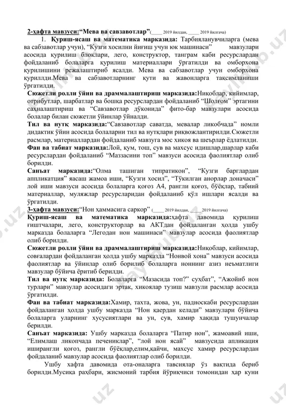 зуга мос топишмоқ ва тез айтишлар, расмлар ва материаллар, предметли расмлар асосида мавзулар ёритиб берилди. фан ва табиат марказида:расмлар, альбомлар, махсус идишлар, бўёқлар, барглар, гупа, микроскоп ва бошқа ресурслардан фойдаланган ҳолда ушбу марказдаги фаолиятлар давомида болаларга “бир хил баргни топ” таълимий ўйини мавзуси асосида хикоялар тузишга ва шеърлар ёд олишга ўргатилди. санъат марказида: ушбу марказда ҳафта давомида тарбияланувчиларга “кузги барглар расммини чизиш” ва “ёмғир ёғмоқда” мавзулари асосида расм чизиш, жамоавий “ликопчадаги олма” ва “қўзиқорин” аппликация мавзулари асосида қоғоз, рангли қоғоз, табиий материаллар ресурлардан фодаланган ҳолда фаолиятлар олиб борилди. 2-ҳафта мавзуси:“мева ва савзавотлар”(_____ 2019 йилдан, _____ 2019 йилгача) 1. қуриш-ясаш ва математика марказида: тарбияланувчиларга (мева ва сабзавотлар учун), “кузги хосилни йиғиш учун юк машинаси” мавзулари асосида қурилиш блоклари, лего, конструктор, танграм каби ресурслардан фойдаланиб болаларга қурилиш материаллари ўргатилди ва омборхона қурилишини режалаштириб ясалди. мева ва сабзавотлар учун омборхона қуриллди.мева ва сабзавотларнинг қути ва жавонларга тақсимланиши ўргатилди. сюжетли ролли ўйин ва драммалаштириш …