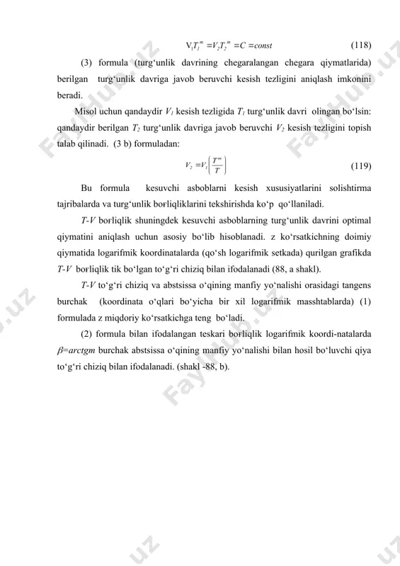 atan ancha kam bo‘ladi. bu quyidagicha tushuntiriladi, frezaning har bir tishi tez-tez tanaffuslar bilan ishlaydi va kesish harorati to‘xtovsiz yo‘nishdagicha nisbatan past bo‘ladi. sidirishda z kattalik yanada kichik bo‘ladi (z=0,5-0,87 yoki m=2-1,15), bu odatda juda past kesish tezligida [0,025-0,150 m/sek (1,5-9,0m/min)] bajariladi. biz turli xil kesuvchi asboblar bilan ishlashda z qiymatlarni ko‘rib chiqdik. lekin bitta kesuvchi asbob bilan ishlashda z qiymat shuningdek doimiy bo‘lib qolmaydi va hammadan xom kesish tezligiga va kesuvchi asbobning turg‘unlik davriga boғliq bo‘ladi. yuqori turg‘unlik davrlari ( va pasaygan tezliklar) zonasida z ko‘rsatkich kamayadi. uning natijasida logarifmik koordinatalarda t-v chiziq to‘g‘ri emas balki egri chiziq bilan ifodalanadi: yuqori turg‘unlik zonasida bu chiziq pastga egiladi ( 88 shaklda shtrixli chiziq bilan ko‘rsatilgan ) t-v chiziqning bunday shaklida z ko‘rsatkich v va t larning xoxlagan qiymatlari uchun berilgan nuqtada chiziqqa urinma bo‘lgan o‘zgaruvchi qiyalik burchagining tangensi bilan ifodalanadi. turli xil turg‘unlik davrlarida z ko‘rsatkich doimiy qiymatni saqlanishini faraz …