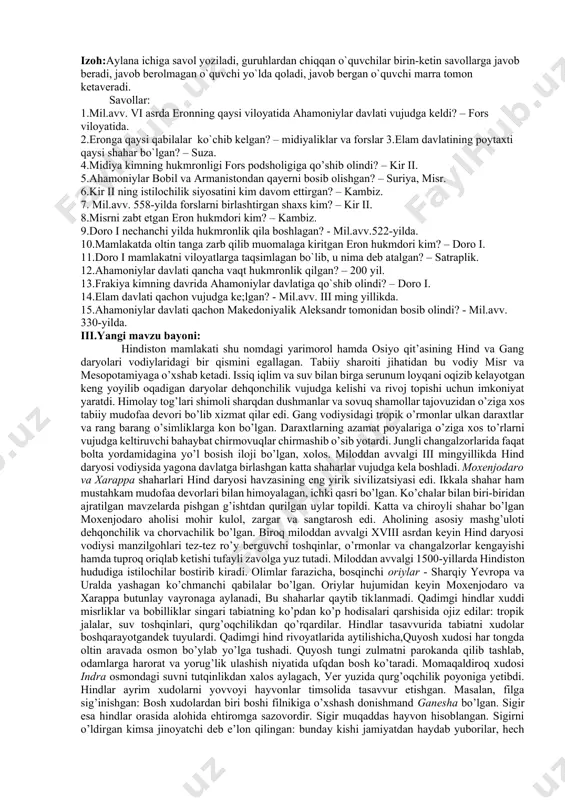 `quvchi marra tomon ketaveradi. savollar: 1.mil.avv. vi asrda eronning qaysi viloyatida ahamoniylar davlati vujudga keldi? – fors viloyatida. 2.eronga qaysi qabilalar ko`chib kelgan? – midiyaliklar va forslar 3.elam davlatining poytaxti qaysi shahar bo`lgan? – suza. 4.midiya kimning hukmronligi fors podsholigiga qo’shib olindi? – kir ii. 5.ahamoniylar bobil va armanistondan qayerni bosib olishgan? – suriya, misr. 6.kir ii ning istilochilik siyosatini kim davom ettirgan? – kambiz. 7. mil.avv. 558-yilda forslarni birlashtirgan shaxs kim? – kir ii. 8.misrni zabt etgan eron hukmdori kim? – kambiz. 9.doro i nechanchi yilda hukmronlik qila boshlagan? - mil.avv.522-yilda. 10.mamlakatda oltin tanga zarb qilib muomalaga kiritgan eron hukmdori kim? – doro i. 11.doro i mamlakatni viloyatlarga taqsimlagan bo`lib, u nima deb atalgan? – satraplik. 12.ahamoniylar davlati qancha vaqt hukmronlik qilgan? – 200 yil. 13.frakiya kimning davrida ahamoniylar davlatiga qo`shib olindi? – doro i. 14.elam davlati qachon vujudga ke;lgan? - mil.avv. iii ming yillikda. 15.ahamoniylar davlati qachon makedoniyalik …