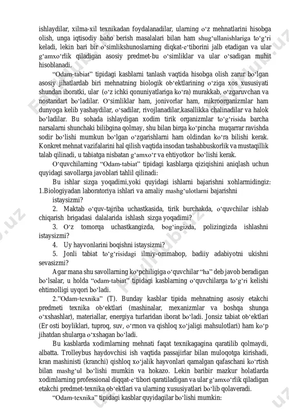ing gruppalaridan iborat bo‘ladi kasblarning tiplari mehnat predmetiga qarab barcha kasblar beshta tipga bo‘linadi. 1. “odam-tabiat” (p). bu erda mehnatning asosiy, etakchi predmeti jonli tabiatdir. bu tipga, masalan, quyidagi kasblar kiradi: urug‘shunos, meva- sabzavotshunos, davlat urug‘chilik inspeksiyasining laboranti, master-chorvador, ximik-bakteriologik analiz laboranti, zootexnik, agronom. “odam-tabiat” tipidagi kasblardan quyidagilarni ajratib ko‘rsatish mumkin: - o‘simliklar organizmi mehnat predmeti bo‘lgan kasblar; - hayvonlar organizmi mehnat predmeti bo‘lgan kasblar; - mikroorganizmlar mehnat predmeti bo‘lgan kasblar. yuqorida ko‘rsatib o‘tilgan bo‘linish “odam-tabiat” tipidagi kasbga mansub bo‘lgan kishilar mehnati faqat eslatib o‘tilgan predmetlargagina qaratilgan bo‘ladi, degan ma‘noni anglatmaydi, albatta. o‘simlikshunoslar, masalan, kollektiv orasida ishlaydilar, xilma-xil texnikadan foydalanadilar, ularning o‘z mehnatlarini hisobga olish, unga iqtisodiy baho berish masalalari bilan ham shug‘ullanishlariga to‘g‘ri keladi, lekin bari bir o‘simlikshunoslarning diqkat-e‘tiborini jalb etadigan va ular g‘amxo‘rlik qiladigan asosiy predmet-bu o‘simliklar va ular o‘sadigan muhit hisoblanadi. “odam-tabiat” tipidagi kasblarni tanlash vaqtida hisobga olish zarur bo‘lgan asosiy jihatlardab biri mehnatning biologik ob‘ektlarining o‘ziga …
