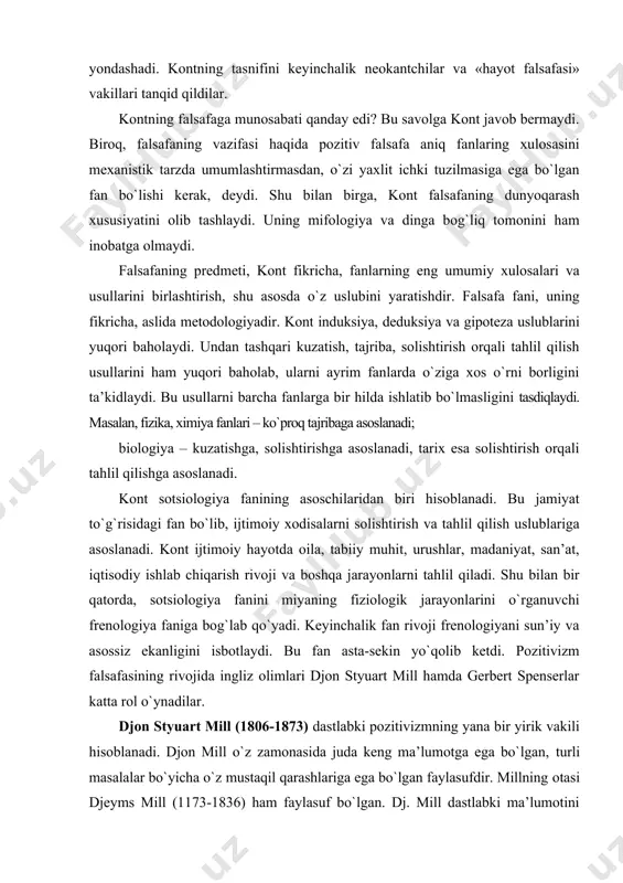 lari – kо`proq tajribaga asoslanadi; biologiya – kuzatishga, solishtirishga asoslanadi, tarix esa solishtirish orqali tahlil qilishga asoslanadi. kont sotsiologiya fanining asoschilaridan biri hisoblanadi. bu jamiyat tо`g`risidagi fan bо`lib, ijtimoiy xodisalarni solishtirish va tahlil qilish uslublariga asoslanadi. kont ijtimoiy hayotda oila, tabiiy muhit, urushlar, madaniyat, san’at, iqtisodiy ishlab chiqarish rivoji va boshqa jarayonlarni tahlil qiladi. shu bilan bir qatorda, sotsiologiya fanini miyaning fiziologik jarayonlarini о`rganuvchi frenologiya faniga bog`lab qо`yadi. keyinchalik fan rivoji frenologiyani sun’iy va asossiz ekanligini isbotlaydi. bu fan asta-sekin yо`qolib ketdi. pozitivizm falsafasining rivojida ingliz olimlari djon styuart mill hamda gerbert spenserlar katta rol о`ynadilar. djon styuart mill (1806-1873) dastlabki pozitivizmning yana bir yirik vakili hisoblanadi. djon mill о`z zamonasida juda keng ma’lumotga ega bо`lgan, turli masalalar bо`yicha о`z mustaqil qarashlariga ega bо`lgan faylasufdir. millning otasi djeyms mill (1173-1836) ham faylasuf bо`lgan. dj. mill dastlabki ma’lumotini gimnaziyaga bormasdan, о`z otasidan oladi. 3 yoshida esa lotin tilini egallaydi, 14 yoshida …