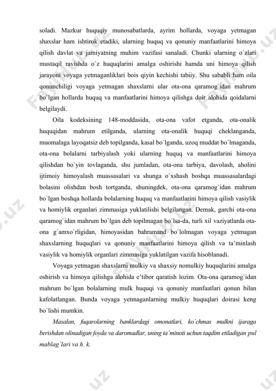 hisoblanadi. voyaga yetmagan shaxslarni mulkiy va shaxsiy nomulkiy huquqlarini amalga oshirish va himoya qilishga alohida e’tibor qaratish lozim. ota-ona qaramog`idan mahrum bo`lgan bolalarning mulk huquqi va qonuniy manfaatlari qonun bilan kafolatlangan. bunda voyaga yetmaganlarning mulkiy huquqlari doirasi keng bo`lishi mumkin. masalan, fuqarolarning banklardagi omonatlari, ko`chmas mulkni ijaraga berishdan olinadigan foyda va daromadlar, uning ta’minoti uchun taqdim etiladigan pul mablag`lari va h. k. voyaga yetmagan bolalarning boshqa fuqarolar kabi turar joyga ehtiyoji mavjud bo`ladi. shu bois ularning turar joyga nisbatan huquqlarini ta’minlash alohida o`rin egallaydi. o`zbekiston respublikasi vazirlar mahkamasining 2010-yil 2-avgustdagi 164-son qarori bilan tasdiqlangan “yetim bolalar va ota-ona qaramog`idan mahrum bo`lgan bolalarni turar-joylar bilan ta’minlash tartibi to`g`risida”gi nizomning 8-bandida yetim bolalar va ota-ona qaramog`idan mahrum bo`lgan bolalarning turar joyga bo`lgan huquqlarini amalga oshirish maqsadida, ularni yetim bolalar va ota-ona qaramog`idan mahrum bo`lgan bolalarga mo`ljallangan muassasalarga, oilaviy bolalar uylariga, farzandlikka olgan oilalarga, vasiylar yoki homiylarga yuborishda tuman (shahar) hokimining qarori bilan …